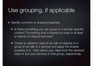 Use grouping, if applicable
Identify common or shared properties:
Is there something you can group in a domain speciﬁc
context? Something that is shared by most or at least
a majority of objects/services?
Create an abstract class (if we talk of objects) or a
group (if we talk of a service) and apply the shared
property to it - then derive your class from the abstract
class or put your services in that group, respectively.
 