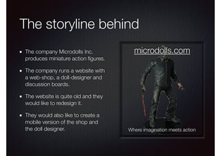 The storyline behind
The company Microdolls Inc.
produces miniature action ﬁgures.
The company runs a website with
a web-shop, a doll-designer and
discussion boards.
The website is quite old and they
would like to redesign it.
They would also like to create a
mobile version of the shop and
the doll designer.
microdolls.com
Where imagination meets action
 