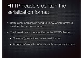HTTP headers contain the
serialization format
Both, client and server, need to know which format is
used for the communication.
The format has to be speciﬁed in the HTTP-Header.
Content-Type deﬁnes the request format.
Accept deﬁnes a list of acceptable response formats.
 