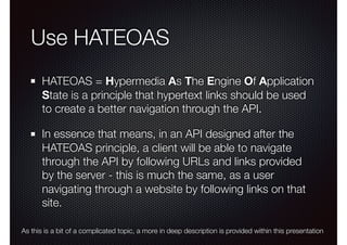 Use HATEOAS
HATEOAS = Hypermedia As The Engine Of Application
State is a principle that hypertext links should be used
to create a better navigation through the API.
In essence that means, in an API designed after the
HATEOAS principle, a client will be able to navigate
through the API by following URLs and links provided
by the server - this is much the same, as a user
navigating through a website by following links on that
site.
As this is a bit of a complicated topic, a more in deep description is provided within this presentation
 