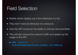 Field Selection
Mobile clients display just a few attributes in a list.
They don’t need all attributes of a resource.
Give the API consumer the ability to choose returned ﬁelds.
This will also reduce the network trafﬁc and speed up the
usage of the API.
GET /dolls?
fields=manufacturer,model,id,family
 