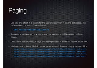 Paging
Use limit and offset. It is ﬂexible for the user and common in leading databases. The
default should be limit=20 and offset=0
GET /dolls?offset=10&limit=5
To send the total entries back to the user use the custom HTTP header: X-Total-
Count.
Links to the next or previous page should be provided in the HTTP header link as well.
It is important to follow this link header values instead of constructing your own URLs.
<https://blog.microdolls.com/catalog/api/v1/dolls?offset=15&limit=5>; rel=„next",
<https://blog.microdolls.com/catalog/api/v1/dolls?offset=50&limit=3>; rel=„last",
<https://blog.microdolls.com/catalog/api/v1/dolls?offset=0&limit=5>; rel=„first",
<https://blog.microdolls.com/catalog/api/v1/dolls?offset=5&limit=5>; rel="prev",
 
