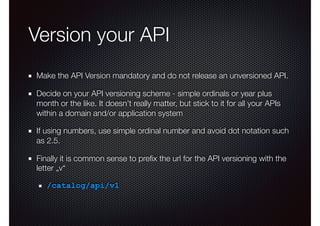 Version your API
Make the API Version mandatory and do not release an unversioned API.
Decide on your API versioning scheme - simple ordinals or year plus
month or the like. It doesn’t really matter, but stick to it for all your APIs
within a domain and/or application system
If using numbers, use simple ordinal number and avoid dot notation such
as 2.5.
Finally it is common sense to preﬁx the url for the API versioning with the
letter „v“
/catalog/api/v1
 