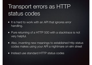 Transport errors as HTTP
status codes
It is hard to work with an API that ignores error
handling.
Pure returning of a HTTP 500 with a stacktrace is not
very helpful.
Also, inventing new meanings to established http status
codes makes using your API a nightmare on elm street
Instead use standard HTTP status codes
 