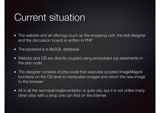 Current situation
The website and all offerings (such as the shopping cart, the doll designer
and the discussion board) is written in PHP
The backend is a MySQL database
Website and DB are directly coupled using embedded sql-statements in
the php-code
The designer consists of php-code that executes scripted ImageMagick
functions on the OS level to manipulate images and return the new image
to the browser
All in all the technical implementation is quite old, but it is not unlike many
other sites with a shop one can ﬁnd on the internet
 
