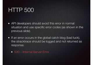 HTTP 500
API developers should avoid this error in normal
situation and use speciﬁc error codes (as shown in the
previous slide).
If an error occurs in the global catch blog (bad luck),
the stracktrace should be logged and not returned as
response.
500 – Internal Server Error
 
