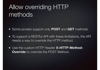 Allow overriding HTTP
methods
Some proxies support only POST and GET methods.
To support a RESTful API with these limitations, the API
needs a way to override the HTTP method.
Use the custom HTTP Header X-HTTP-Method-
Override to override the POST Method.
 