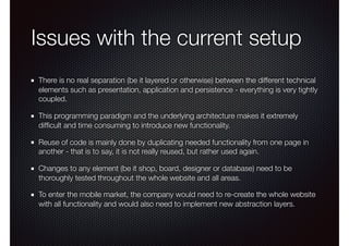 Issues with the current setup
There is no real separation (be it layered or otherwise) between the different technical
elements such as presentation, application and persistence - everything is very tightly
coupled.
This programming paradigm and the underlying architecture makes it extremely
difﬁcult and time consuming to introduce new functionality.
Reuse of code is mainly done by duplicating needed functionality from one page in
another - that is to say, it is not really reused, but rather used again.
Changes to any element (be it shop, board, designer or database) need to be
thoroughly tested throughout the whole website and all areas.
To enter the mobile market, the company would need to re-create the whole website
with all functionality and would also need to implement new abstraction layers.
 