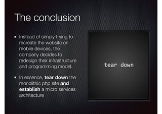 The conclusion
Instead of simply trying to
recreate the website on
mobile devices, the
company decides to
redesign their infrastructure
and programming model.
In essence, tear down the
monolithic php site and
establish a micro services
architecture
 