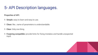 5- API Description languages.
11
Properties of API:
1 Simple: easy to learn and easy to use.
1 Clean: like , name of parameters is understandable.
1 Clear: Only one thing.
1 Forgiving compatible: provide hints for fixing mistakes and handle unexpected
input.
 