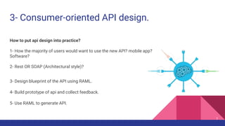3- Consumer-oriented API design.
How to put api design into practice?
1- How the majority of users would want to use the new API? mobile app?
Software?
2- Rest OR SOAP (Architectural style)?
3- Design blueprint of the API using RAML.
4- Build prototype of api and collect feedback.
5- Use RAML to generate API.
7
 
