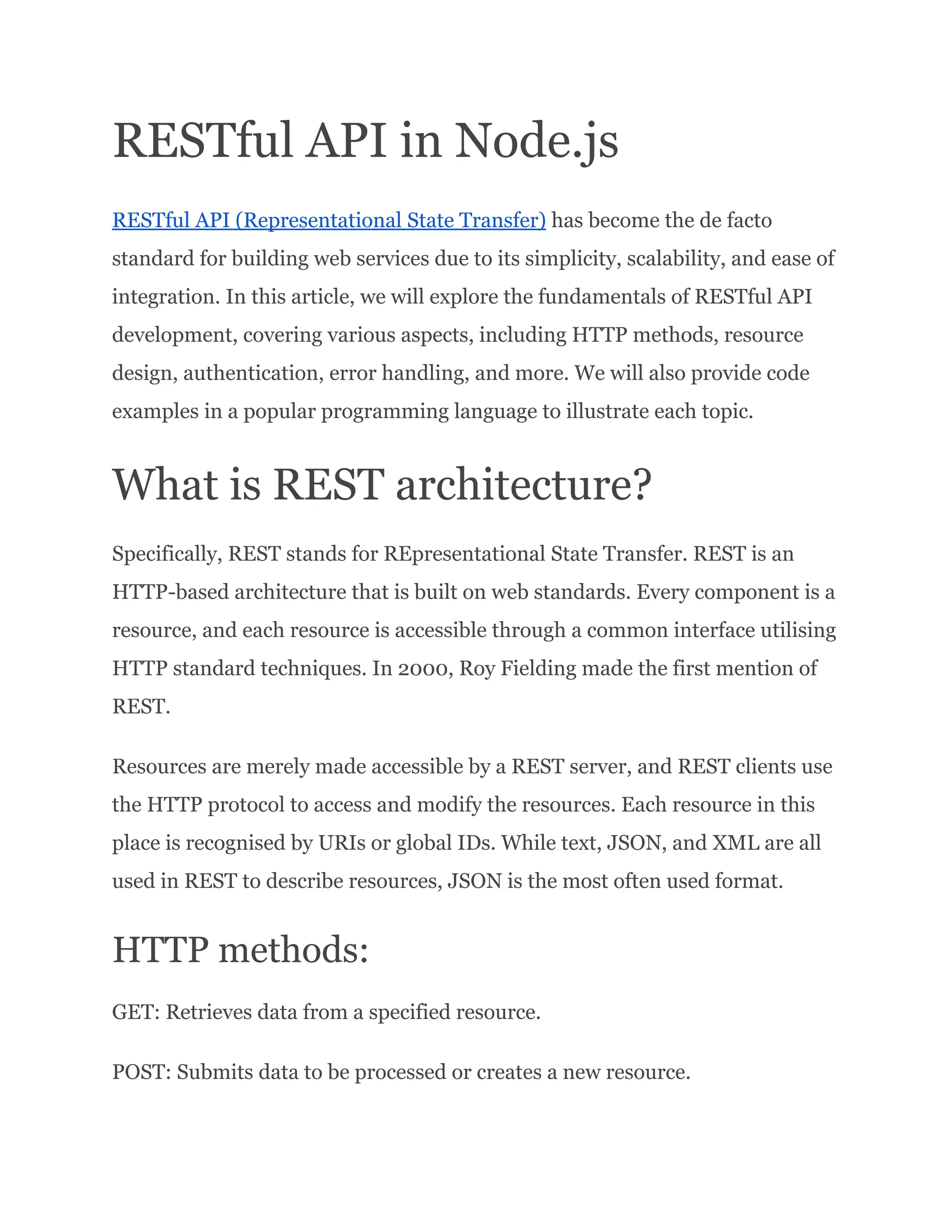 RESTful API in Node.js RESTful API (Representational State Transfer) has become the de facto standard for building web services due to its simplicity, scalability, and ease of integration. In this article, we will explore the fundamentals of RESTful API development, covering various aspects, including HTTP methods, resource design, authentication, error handling, and more. We will also provide code examples in a popular programming language to illustrate each topic. What is REST architecture? Specifically, REST stands for REpresentational State Transfer. REST is an HTTP-based architecture that is built on web standards. Every component is a resource, and each resource is accessible through a common interface utilising HTTP standard techniques. In 2000, Roy Fielding made the first mention of REST. Resources are merely made accessible by a REST server, and REST clients use the HTTP protocol to access and modify the resources. Each resource in this place is recognised by URIs or global IDs. While text, JSON, and XML are all used in REST to describe resources, JSON is the most often used format. HTTP methods: GET: Retrieves data from a specified resource. POST: Submits data to be processed or creates a new resource. 