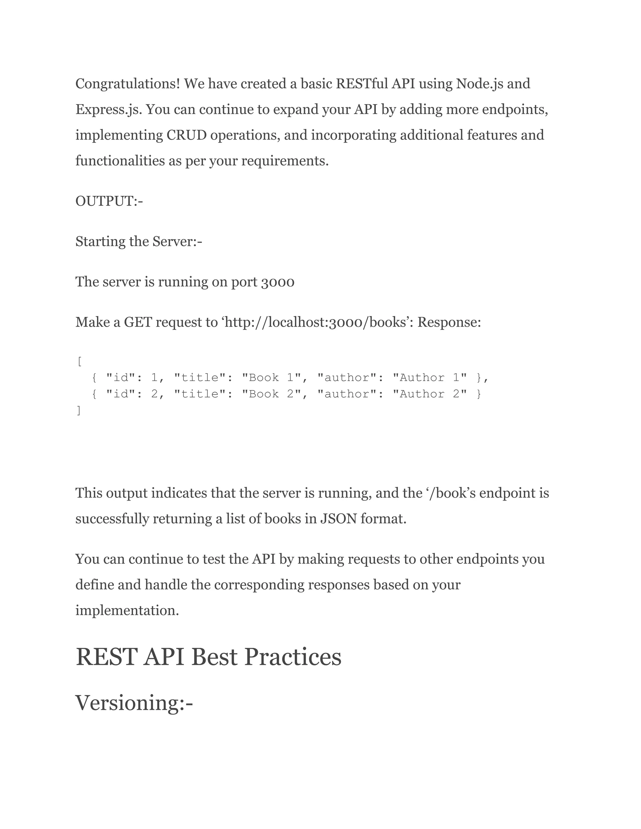 Congratulations! We have created a basic RESTful API using Node.js and Express.js. You can continue to expand your API by adding more endpoints, implementing CRUD operations, and incorporating additional features and functionalities as per your requirements. OUTPUT:- Starting the Server:- The server is running on port 3000 Make a GET request to ‘http://localhost:3000/books’: Response: [ { "id": 1, "title": "Book 1", "author": "Author 1" }, { "id": 2, "title": "Book 2", "author": "Author 2" } ] This output indicates that the server is running, and the ‘/book’s endpoint is successfully returning a list of books in JSON format. You can continue to test the API by making requests to other endpoints you define and handle the corresponding responses based on your implementation. REST API Best Practices Versioning:- 