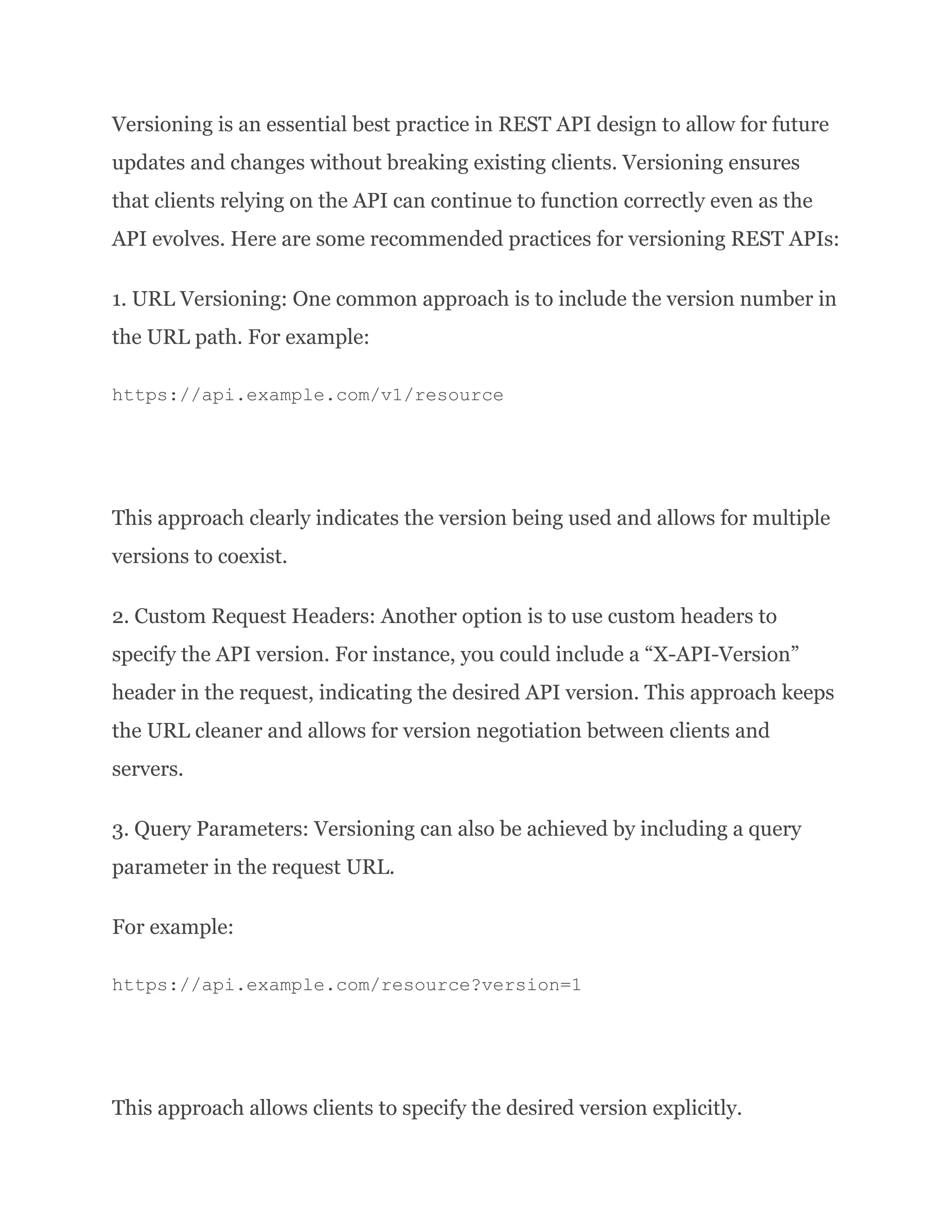 Versioning is an essential best practice in REST API design to allow for future updates and changes without breaking existing clients. Versioning ensures that clients relying on the API can continue to function correctly even as the API evolves. Here are some recommended practices for versioning REST APIs: 1. URL Versioning: One common approach is to include the version number in the URL path. For example: https://api.example.com/v1/resource This approach clearly indicates the version being used and allows for multiple versions to coexist. 2. Custom Request Headers: Another option is to use custom headers to specify the API version. For instance, you could include a “X-API-Version” header in the request, indicating the desired API version. This approach keeps the URL cleaner and allows for version negotiation between clients and servers. 3. Query Parameters: Versioning can also be achieved by including a query parameter in the request URL. For example: https://api.example.com/resource?version=1 This approach allows clients to specify the desired version explicitly. 