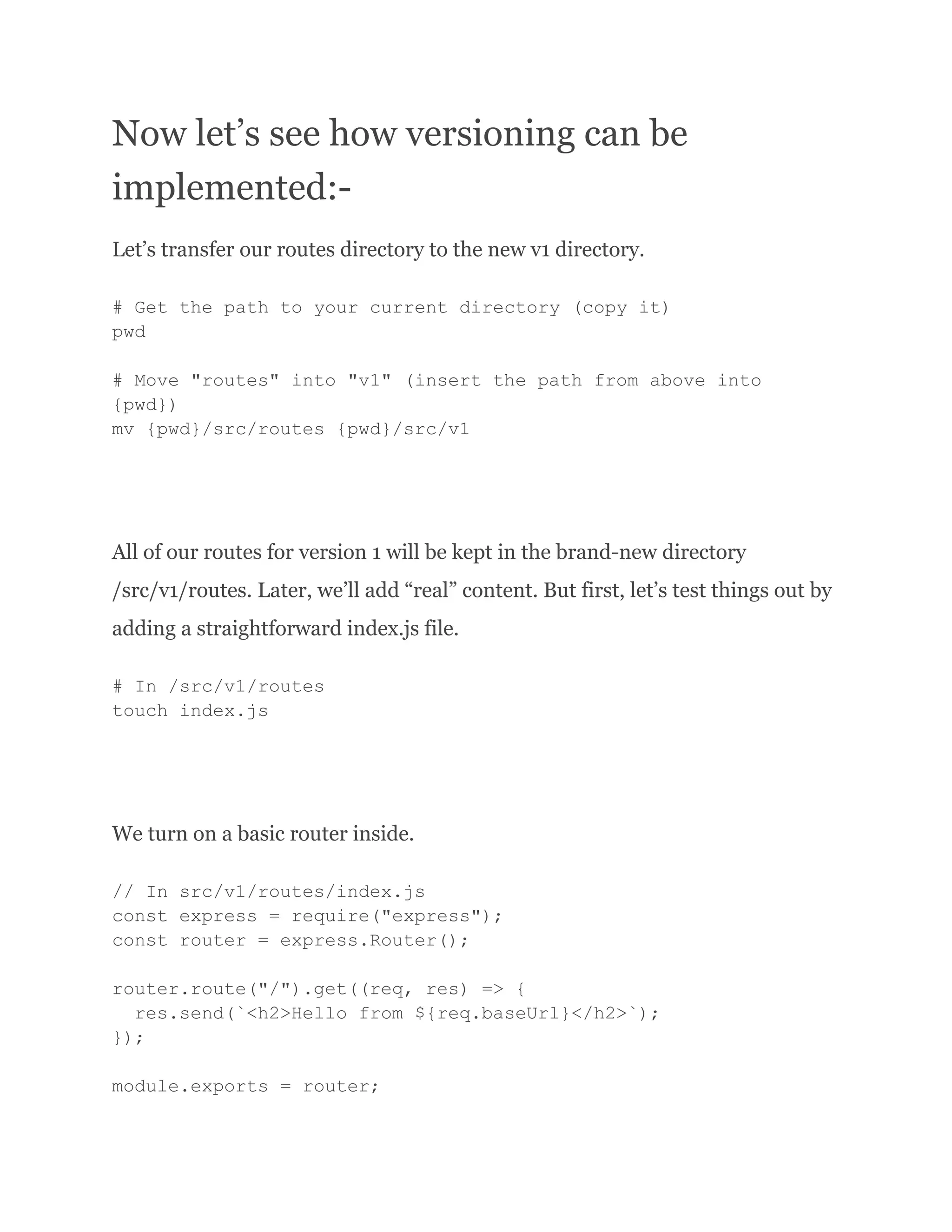 Now let’s see how versioning can be implemented:- Let’s transfer our routes directory to the new v1 directory. # Get the path to your current directory (copy it) pwd # Move "routes" into "v1" (insert the path from above into {pwd}) mv {pwd}/src/routes {pwd}/src/v1 All of our routes for version 1 will be kept in the brand-new directory /src/v1/routes. Later, we’ll add “real” content. But first, let’s test things out by adding a straightforward index.js file. # In /src/v1/routes touch index.js We turn on a basic router inside. // In src/v1/routes/index.js const express = require("express"); const router = express.Router(); router.route("/").get((req, res) => { res.send(`<h2>Hello from ${req.baseUrl}</h2>`); }); module.exports = router; 