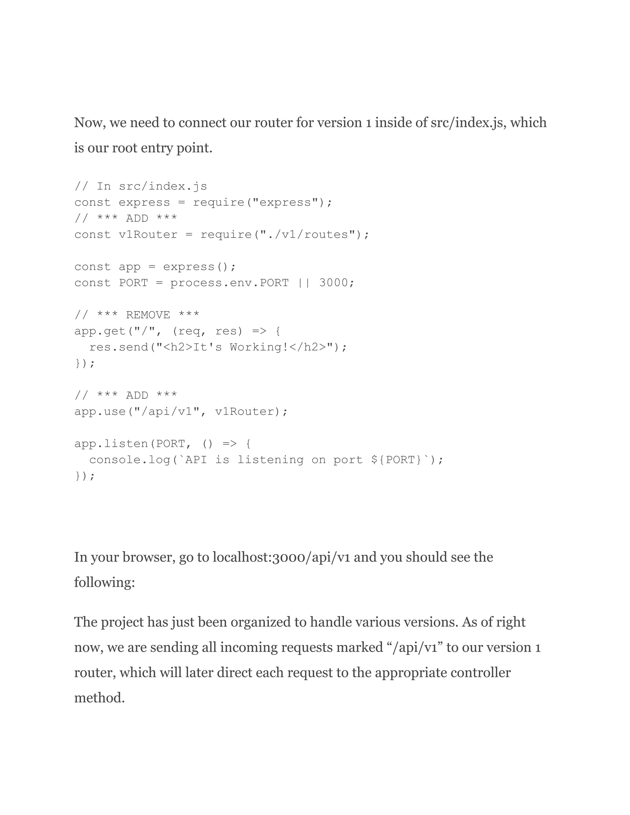 Now, we need to connect our router for version 1 inside of src/index.js, which is our root entry point. // In src/index.js const express = require("express"); // *** ADD *** const v1Router = require("./v1/routes"); const app = express(); const PORT = process.env.PORT || 3000; // *** REMOVE *** app.get("/", (req, res) => { res.send("<h2>It's Working!</h2>"); }); // *** ADD *** app.use("/api/v1", v1Router); app.listen(PORT, () => { console.log(`API is listening on port ${PORT}`); }); In your browser, go to localhost:3000/api/v1 and you should see the following: The project has just been organized to handle various versions. As of right now, we are sending all incoming requests marked “/api/v1” to our version 1 router, which will later direct each request to the appropriate controller method. 
