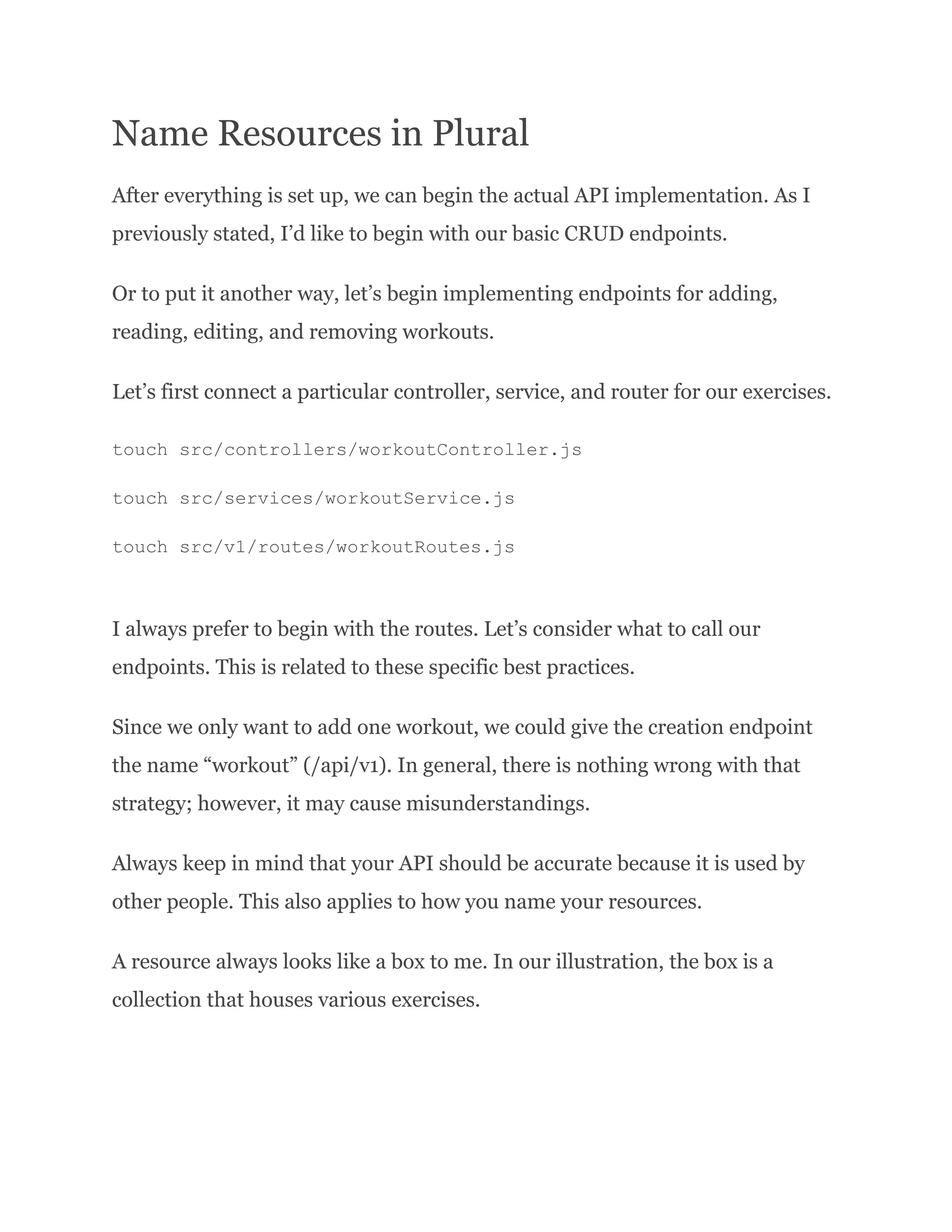 Name Resources in Plural After everything is set up, we can begin the actual API implementation. As I previously stated, I’d like to begin with our basic CRUD endpoints. Or to put it another way, let’s begin implementing endpoints for adding, reading, editing, and removing workouts. Let’s first connect a particular controller, service, and router for our exercises. touch src/controllers/workoutController.js touch src/services/workoutService.js touch src/v1/routes/workoutRoutes.js I always prefer to begin with the routes. Let’s consider what to call our endpoints. This is related to these specific best practices. Since we only want to add one workout, we could give the creation endpoint the name “workout” (/api/v1). In general, there is nothing wrong with that strategy; however, it may cause misunderstandings. Always keep in mind that your API should be accurate because it is used by other people. This also applies to how you name your resources. A resource always looks like a box to me. In our illustration, the box is a collection that houses various exercises. 