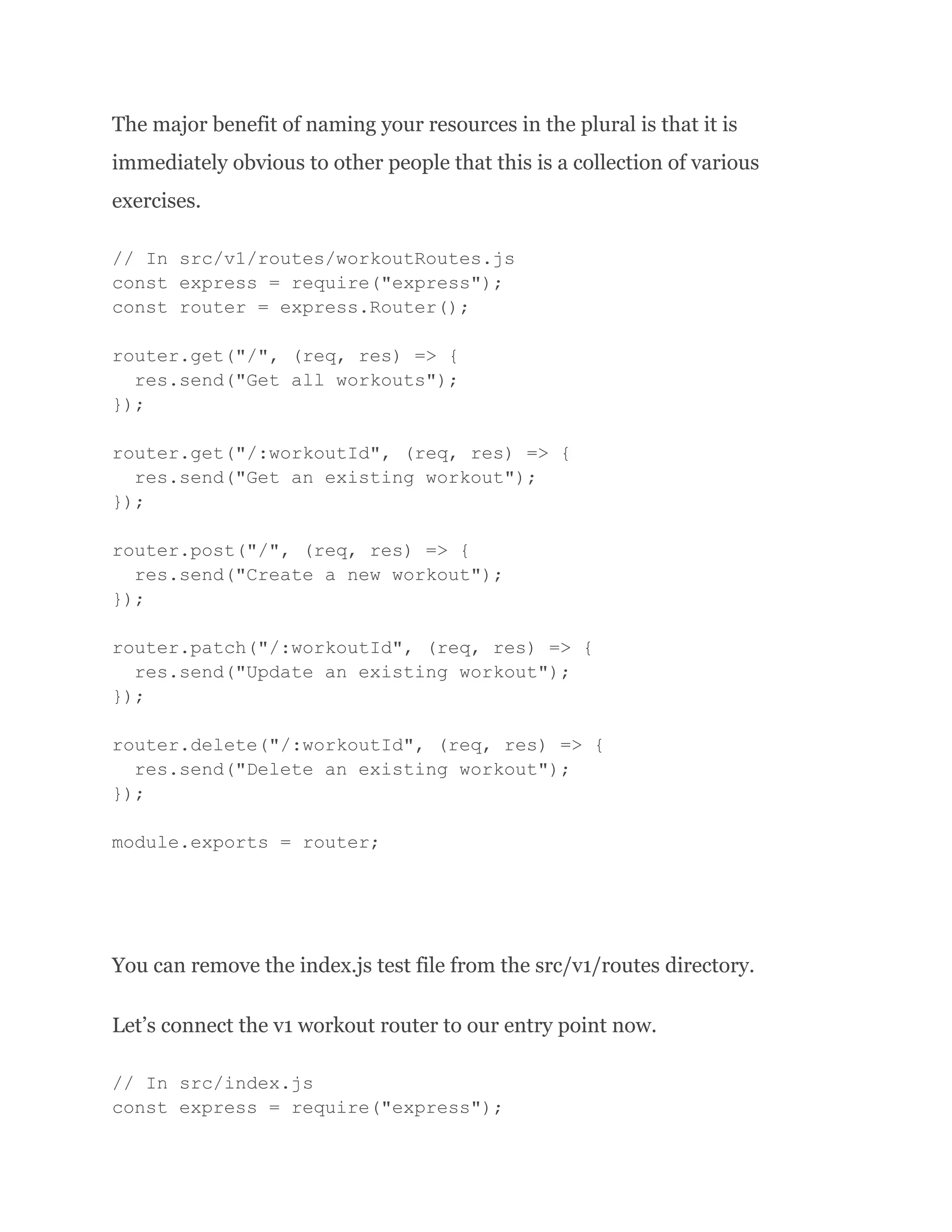 The major benefit of naming your resources in the plural is that it is immediately obvious to other people that this is a collection of various exercises. // In src/v1/routes/workoutRoutes.js const express = require("express"); const router = express.Router(); router.get("/", (req, res) => { res.send("Get all workouts"); }); router.get("/:workoutId", (req, res) => { res.send("Get an existing workout"); }); router.post("/", (req, res) => { res.send("Create a new workout"); }); router.patch("/:workoutId", (req, res) => { res.send("Update an existing workout"); }); router.delete("/:workoutId", (req, res) => { res.send("Delete an existing workout"); }); module.exports = router; You can remove the index.js test file from the src/v1/routes directory. Let’s connect the v1 workout router to our entry point now. // In src/index.js const express = require("express"); 