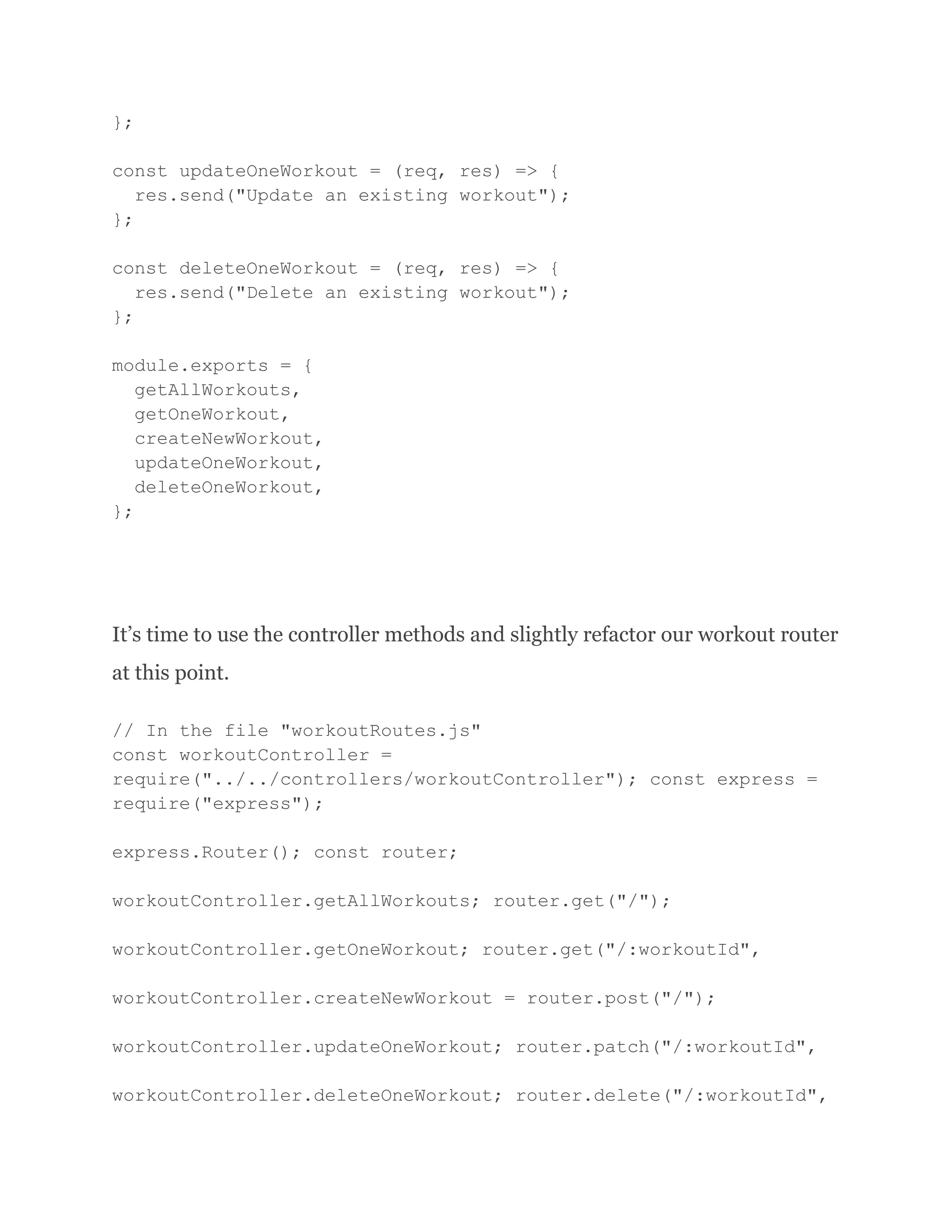 }; const updateOneWorkout = (req, res) => { res.send("Update an existing workout"); }; const deleteOneWorkout = (req, res) => { res.send("Delete an existing workout"); }; module.exports = { getAllWorkouts, getOneWorkout, createNewWorkout, updateOneWorkout, deleteOneWorkout, }; It’s time to use the controller methods and slightly refactor our workout router at this point. // In the file "workoutRoutes.js" const workoutController = require("../../controllers/workoutController"); const express = require("express"); express.Router(); const router; workoutController.getAllWorkouts; router.get("/"); workoutController.getOneWorkout; router.get("/:workoutId", workoutController.createNewWorkout = router.post("/"); workoutController.updateOneWorkout; router.patch("/:workoutId", workoutController.deleteOneWorkout; router.delete("/:workoutId", 