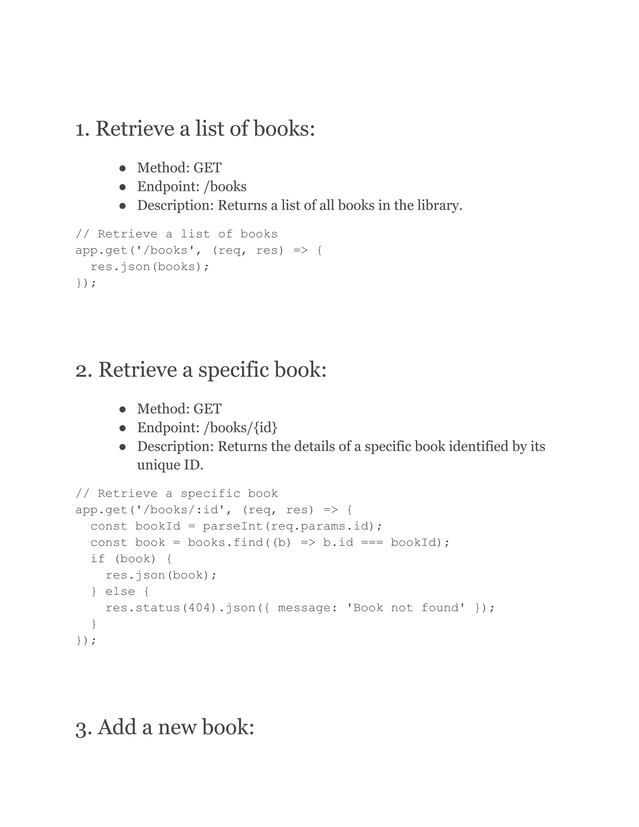 1. Retrieve a list of books: ● Method: GET ● Endpoint: /books ● Description: Returns a list of all books in the library. // Retrieve a list of books app.get('/books', (req, res) => { res.json(books); }); 2. Retrieve a specific book: ● Method: GET ● Endpoint: /books/{id} ● Description: Returns the details of a specific book identified by its unique ID. // Retrieve a specific book app.get('/books/:id', (req, res) => { const bookId = parseInt(req.params.id); const book = books.find((b) => b.id === bookId); if (book) { res.json(book); } else { res.status(404).json({ message: 'Book not found' }); } }); 3. Add a new book: 