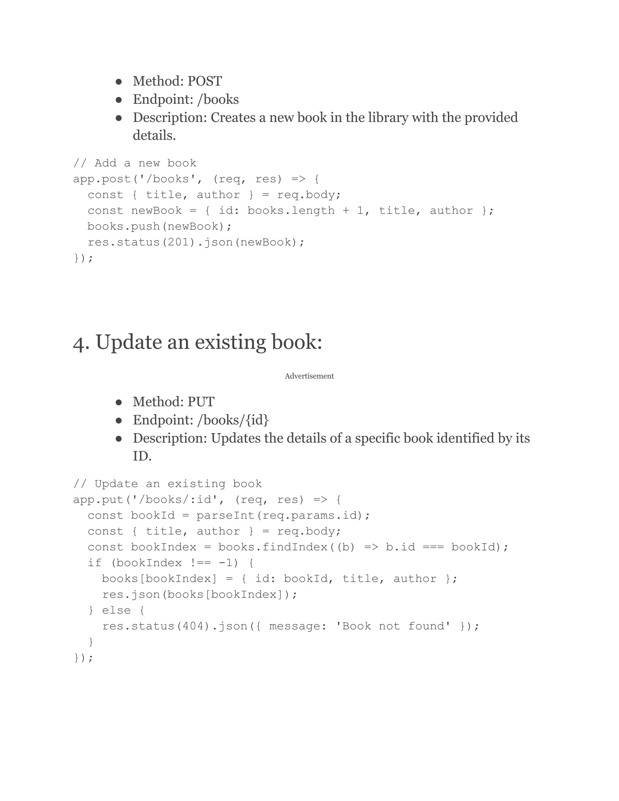 ● Method: POST ● Endpoint: /books ● Description: Creates a new book in the library with the provided details. // Add a new book app.post('/books', (req, res) => { const { title, author } = req.body; const newBook = { id: books.length + 1, title, author }; books.push(newBook); res.status(201).json(newBook); }); 4. Update an existing book: Advertisement ● Method: PUT ● Endpoint: /books/{id} ● Description: Updates the details of a specific book identified by its ID. // Update an existing book app.put('/books/:id', (req, res) => { const bookId = parseInt(req.params.id); const { title, author } = req.body; const bookIndex = books.findIndex((b) => b.id === bookId); if (bookIndex !== -1) { books[bookIndex] = { id: bookId, title, author }; res.json(books[bookIndex]); } else { res.status(404).json({ message: 'Book not found' }); } }); 