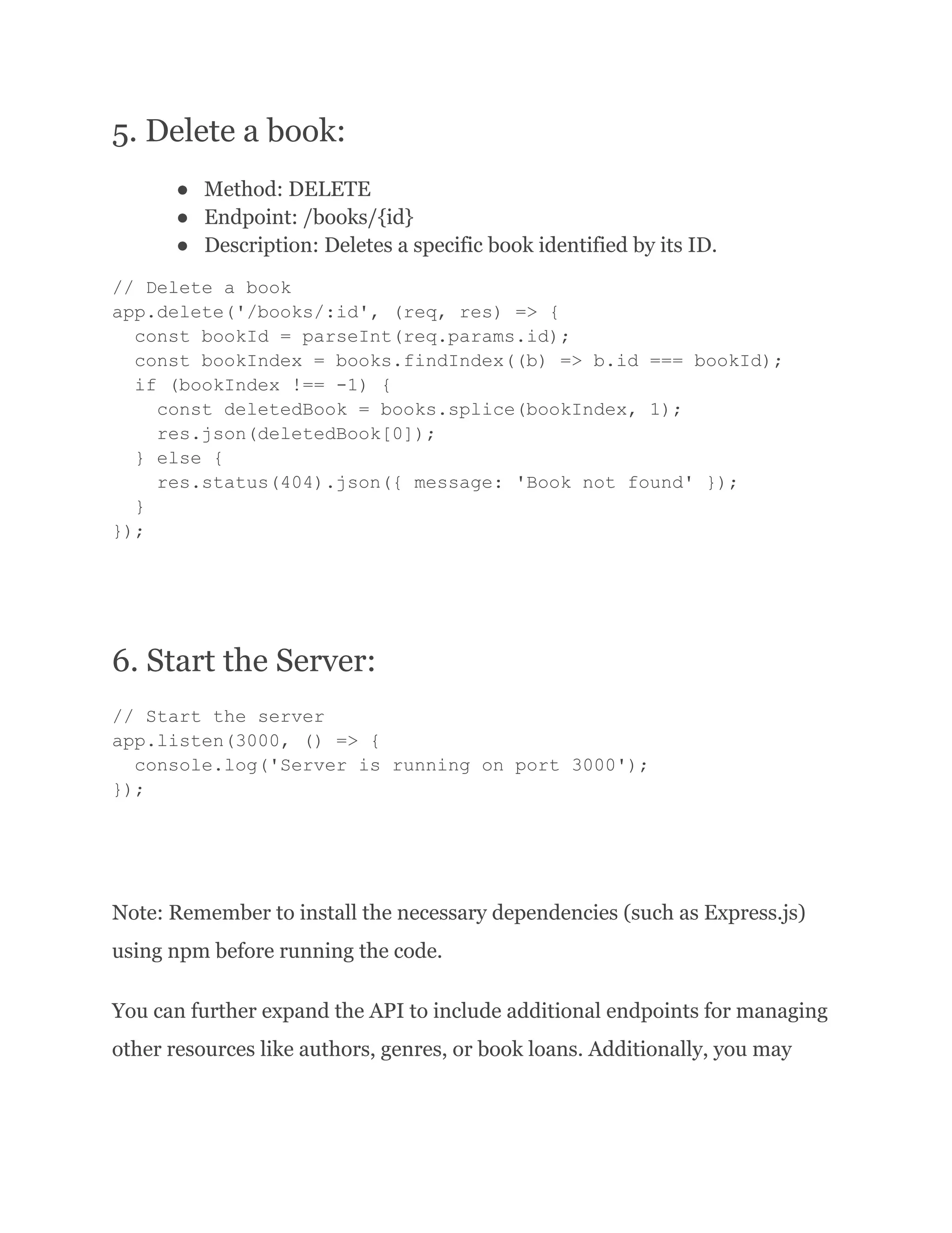 5. Delete a book: ● Method: DELETE ● Endpoint: /books/{id} ● Description: Deletes a specific book identified by its ID. // Delete a book app.delete('/books/:id', (req, res) => { const bookId = parseInt(req.params.id); const bookIndex = books.findIndex((b) => b.id === bookId); if (bookIndex !== -1) { const deletedBook = books.splice(bookIndex, 1); res.json(deletedBook[0]); } else { res.status(404).json({ message: 'Book not found' }); } }); 6. Start the Server: // Start the server app.listen(3000, () => { console.log('Server is running on port 3000'); }); Note: Remember to install the necessary dependencies (such as Express.js) using npm before running the code. You can further expand the API to include additional endpoints for managing other resources like authors, genres, or book loans. Additionally, you may 