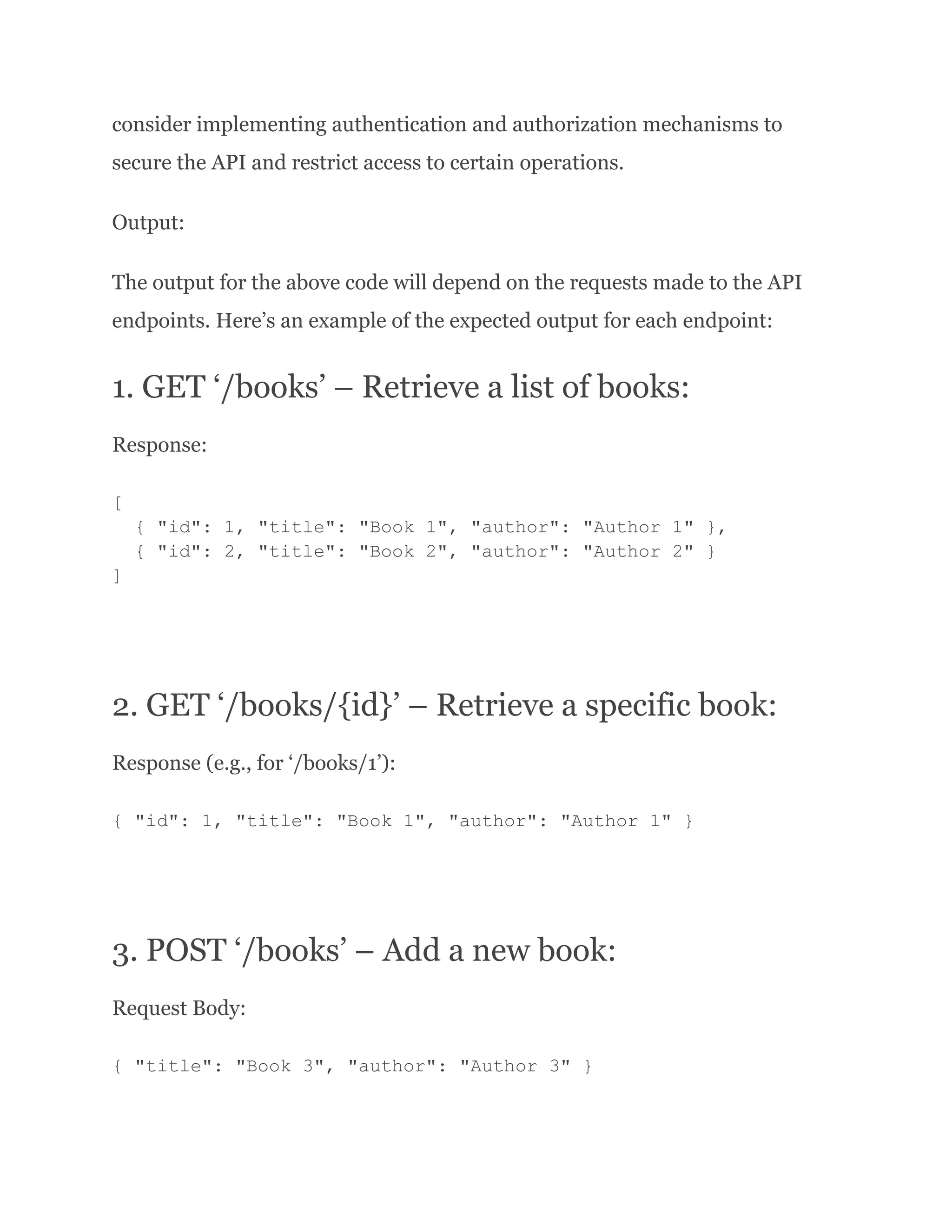 consider implementing authentication and authorization mechanisms to secure the API and restrict access to certain operations. Output: The output for the above code will depend on the requests made to the API endpoints. Here’s an example of the expected output for each endpoint: 1. GET ‘/books’ – Retrieve a list of books: Response: [ { "id": 1, "title": "Book 1", "author": "Author 1" }, { "id": 2, "title": "Book 2", "author": "Author 2" } ] 2. GET ‘/books/{id}’ – Retrieve a specific book: Response (e.g., for ‘/books/1’): { "id": 1, "title": "Book 1", "author": "Author 1" } 3. POST ‘/books’ – Add a new book: Request Body: { "title": "Book 3", "author": "Author 3" } 