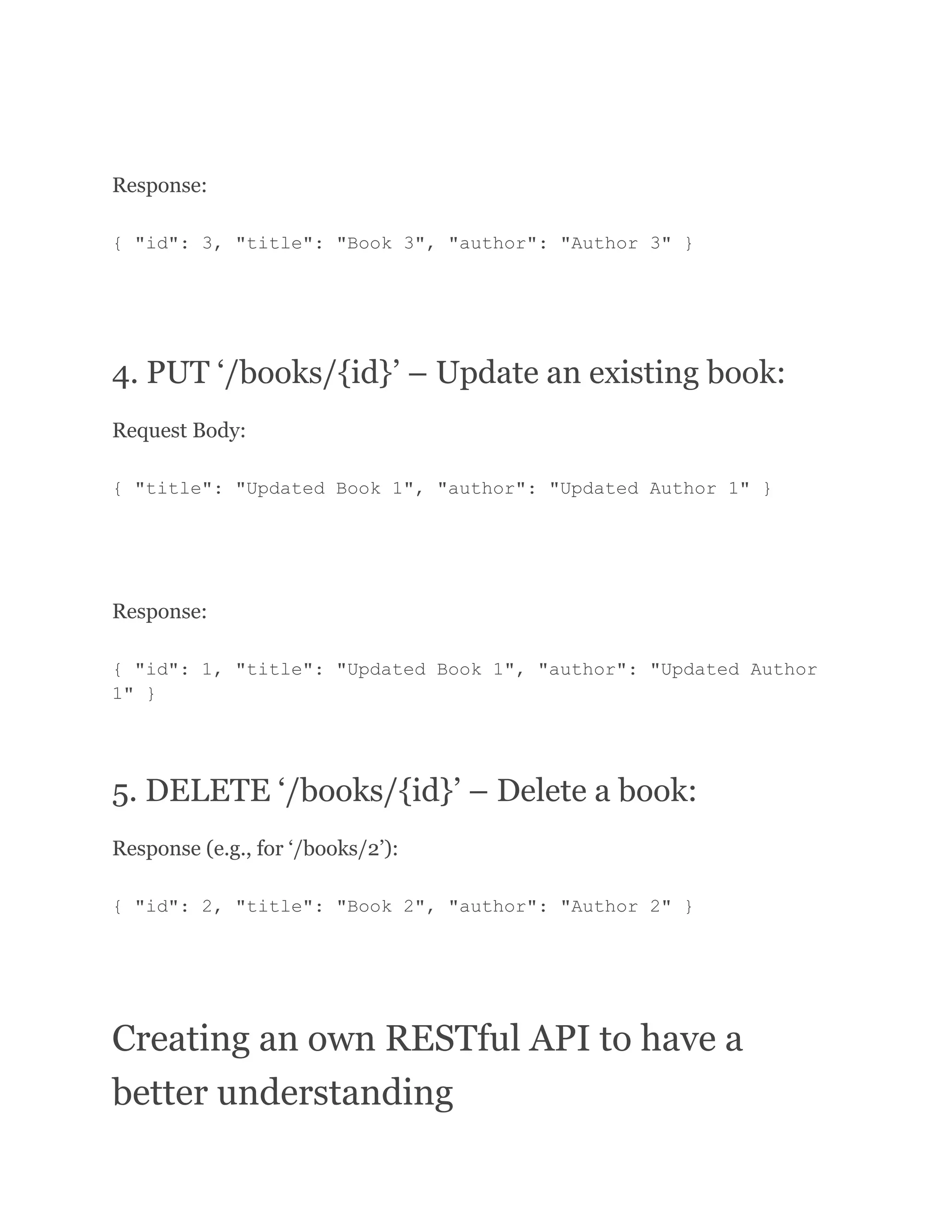 Response: { "id": 3, "title": "Book 3", "author": "Author 3" } 4. PUT ‘/books/{id}’ – Update an existing book: Request Body: { "title": "Updated Book 1", "author": "Updated Author 1" } Response: { "id": 1, "title": "Updated Book 1", "author": "Updated Author 1" } 5. DELETE ‘/books/{id}’ – Delete a book: Response (e.g., for ‘/books/2’): { "id": 2, "title": "Book 2", "author": "Author 2" } Creating an own RESTful API to have a better understanding 