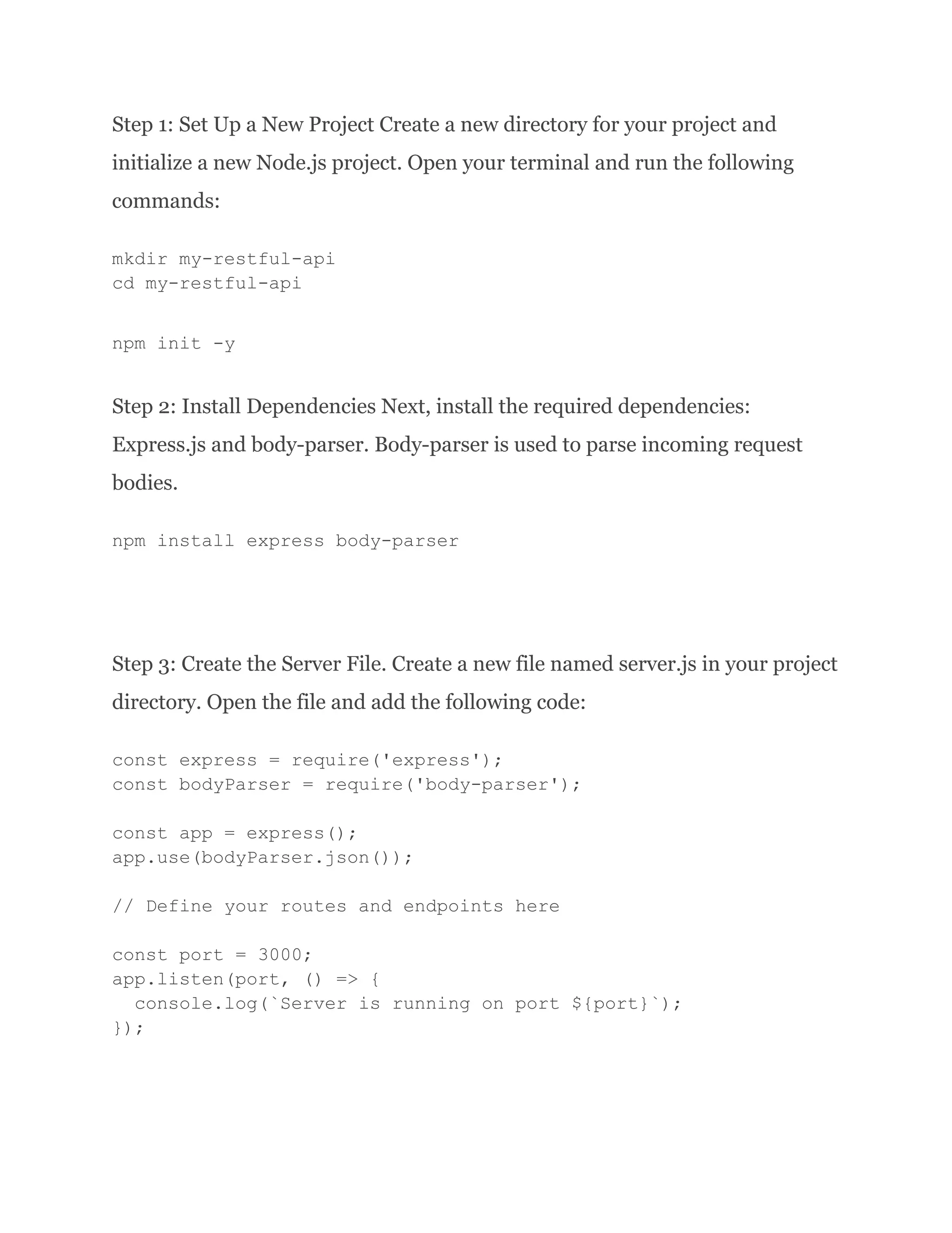 Step 1: Set Up a New Project Create a new directory for your project and initialize a new Node.js project. Open your terminal and run the following commands: mkdir my-restful-api cd my-restful-api npm init -y Step 2: Install Dependencies Next, install the required dependencies: Express.js and body-parser. Body-parser is used to parse incoming request bodies. npm install express body-parser Step 3: Create the Server File. Create a new file named server.js in your project directory. Open the file and add the following code: const express = require('express'); const bodyParser = require('body-parser'); const app = express(); app.use(bodyParser.json()); // Define your routes and endpoints here const port = 3000; app.listen(port, () => { console.log(`Server is running on port ${port}`); }); 