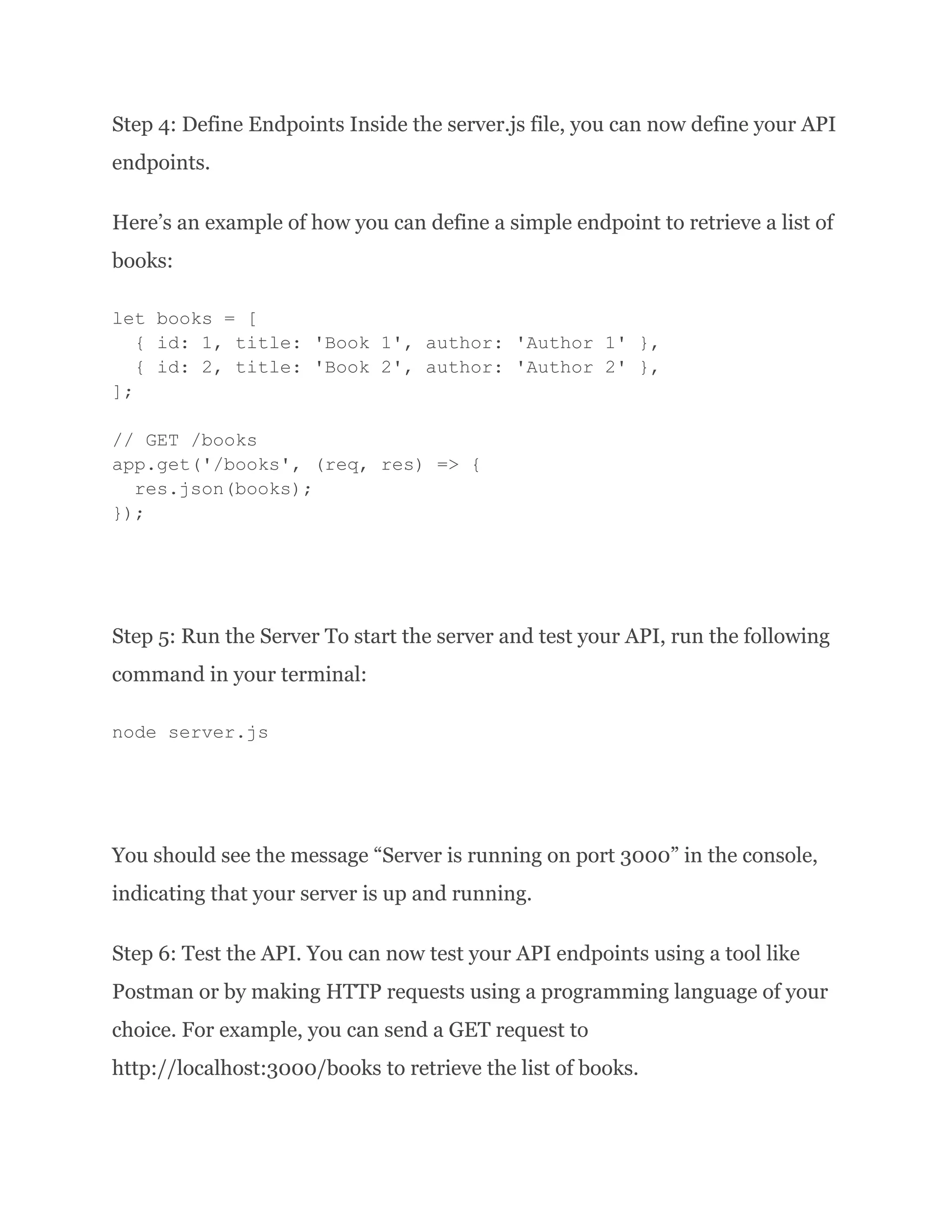 Step 4: Define Endpoints Inside the server.js file, you can now define your API endpoints. Here’s an example of how you can define a simple endpoint to retrieve a list of books: let books = [ { id: 1, title: 'Book 1', author: 'Author 1' }, { id: 2, title: 'Book 2', author: 'Author 2' }, ]; // GET /books app.get('/books', (req, res) => { res.json(books); }); Step 5: Run the Server To start the server and test your API, run the following command in your terminal: node server.js You should see the message “Server is running on port 3000” in the console, indicating that your server is up and running. Step 6: Test the API. You can now test your API endpoints using a tool like Postman or by making HTTP requests using a programming language of your choice. For example, you can send a GET request to http://localhost:3000/books to retrieve the list of books. 