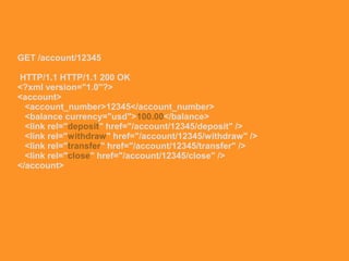 GET /account/12345
HTTP/1.1 HTTP/1.1 200 OK
<?xml version="1.0"?>
<account>
<account_number>12345</account_number>
<balance currency="usd">100.00</balance>
<link rel="deposit" href="/account/12345/deposit" />
<link rel="withdraw" href="/account/12345/withdraw" />
<link rel="transfer" href="/account/12345/transfer" />
<link rel="close" href="/account/12345/close" />
</account>
 