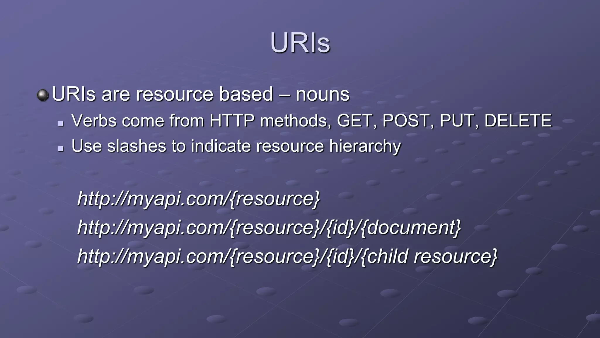 URIs
URIs are resource based – nouns
 Verbs come from HTTP methods, GET, POST, PUT, DELETE
 Use slashes to indicate resource hierarchy
http://myapi.com/{resource}
http://myapi.com/{resource}/{id}/{document}
http://myapi.com/{resource}/{id}/{child resource}
 