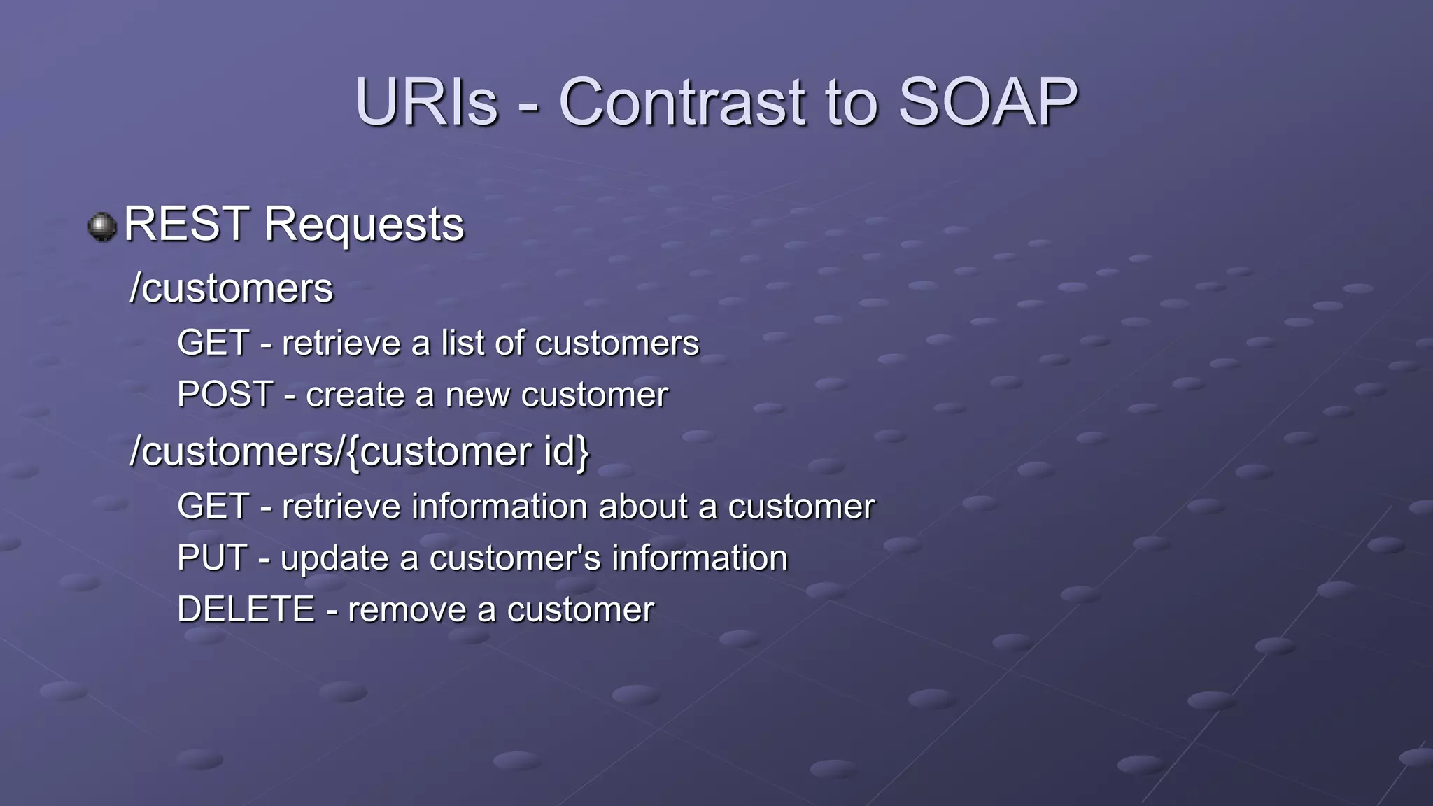 URIs - Contrast to SOAP
REST Requests
/customers
GET - retrieve a list of customers
POST - create a new customer
/customers/{customer id}
GET - retrieve information about a customer
PUT - update a customer's information
DELETE - remove a customer
 
