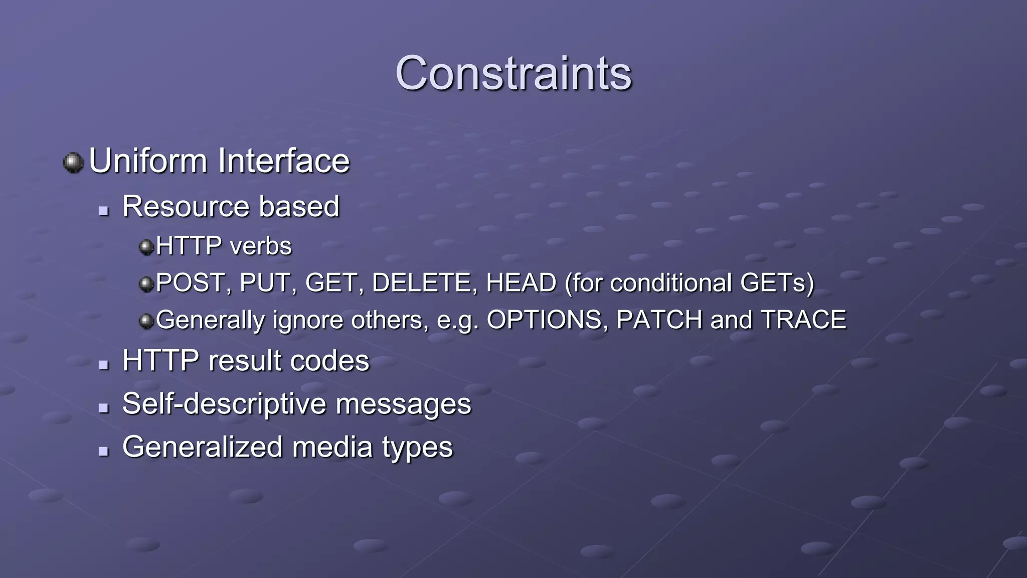 Constraints
Uniform Interface
 Resource based
HTTP verbs
POST, PUT, GET, DELETE, HEAD (for conditional GETs)
Generally ignore others, e.g. OPTIONS, PATCH and TRACE
 HTTP result codes
 Self-descriptive messages
 Generalized media types
 