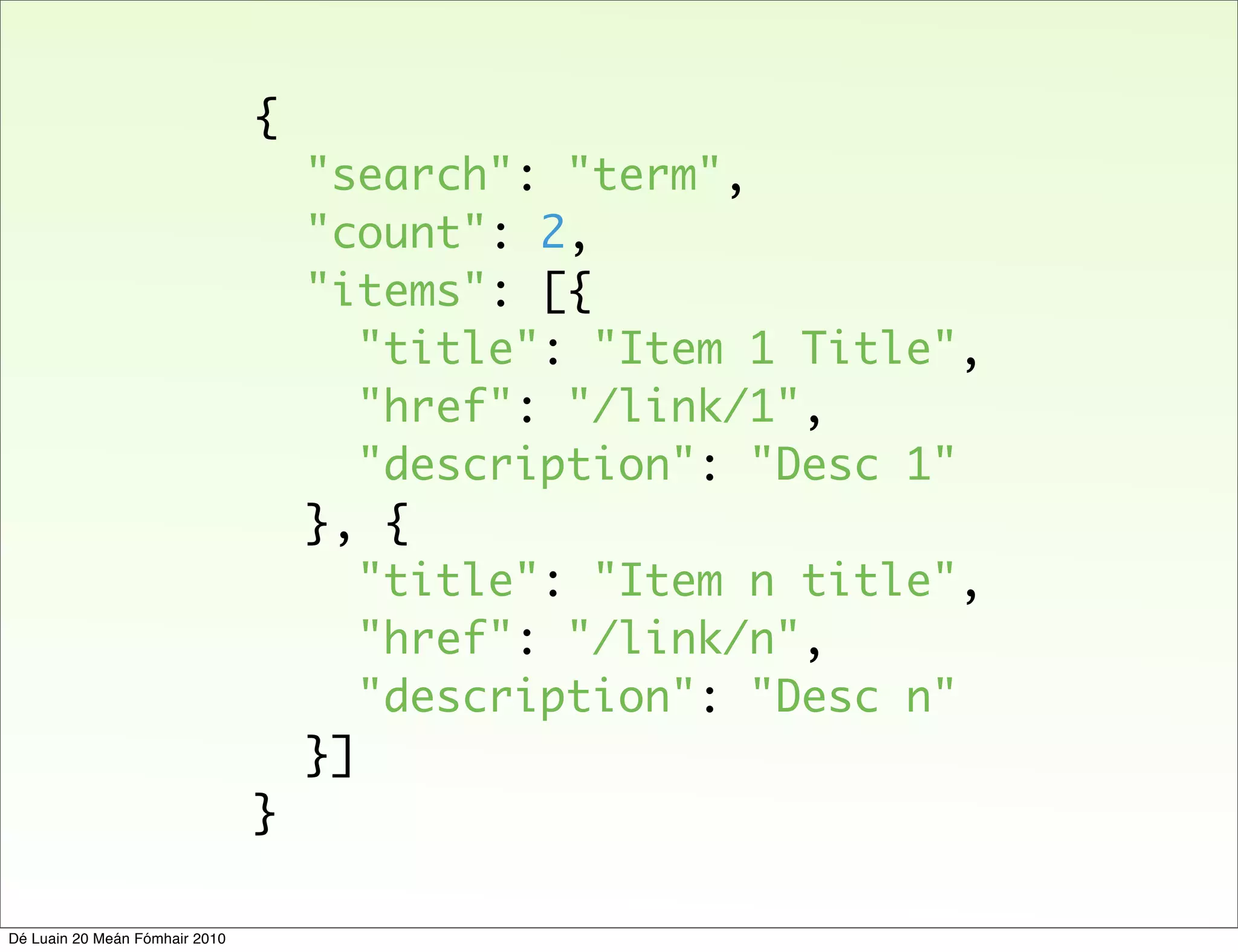 {
                                    "search": "term",
                                    "count": 2,
                                    "items": [{
                                       "title": "Item 1 Title",
                                       "href": "/link/1",
                                       "description": "Desc 1"
                                    }, {
                                       "title": "Item n title",
                                       "href": "/link/n",
                                       "description": "Desc n"
                                    }]
                                }

Dé Luain 20 Meán Fómhair 2010
 