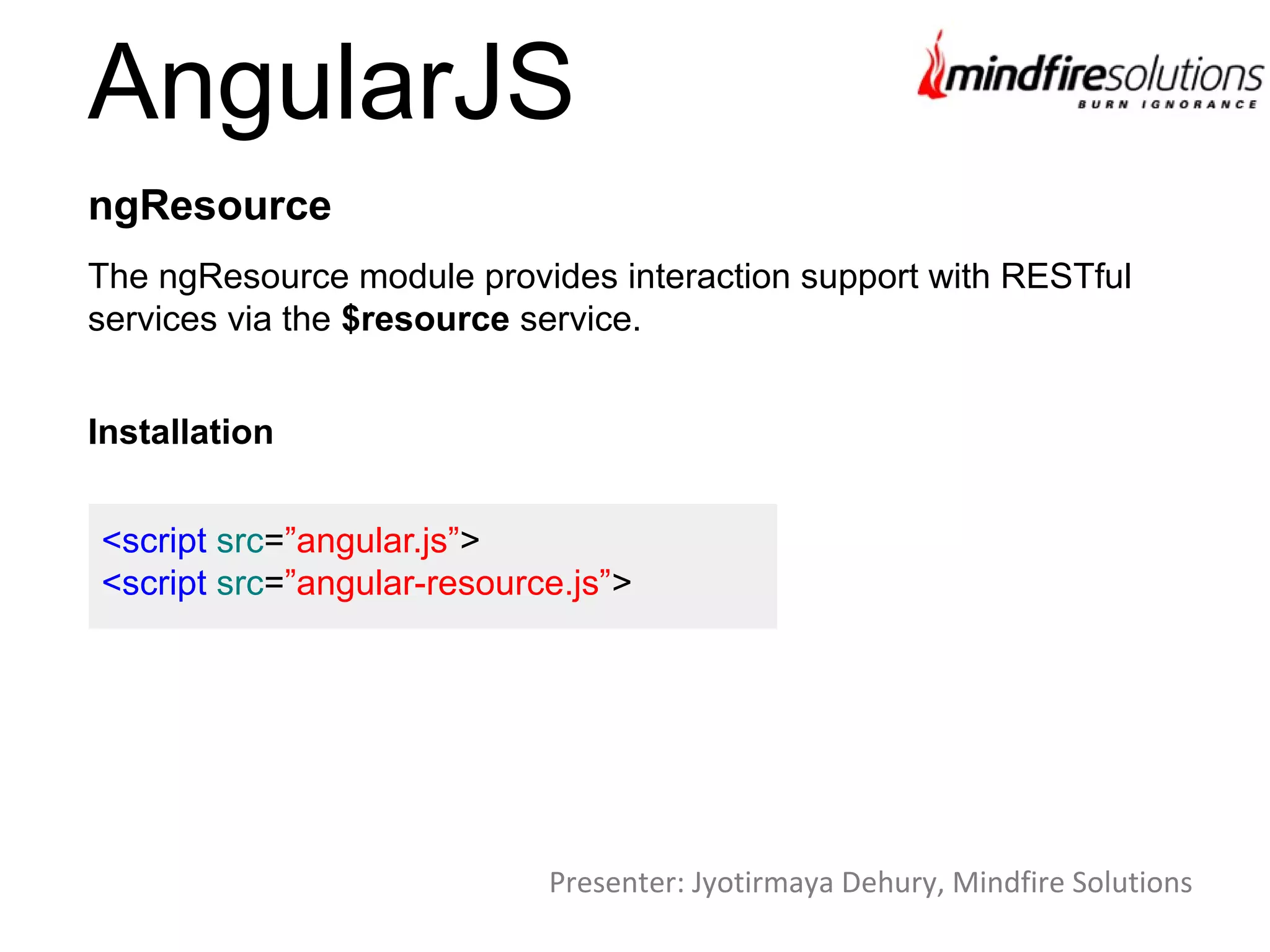 AngularJS
The ngResource module provides interaction support with RESTful
services via the $resource service.
ngResource
Installation
<script src=”angular.js”>
<script src=”angular-resource.js”>
Presenter: Jyotirmaya Dehury, Mindfire Solutions
 