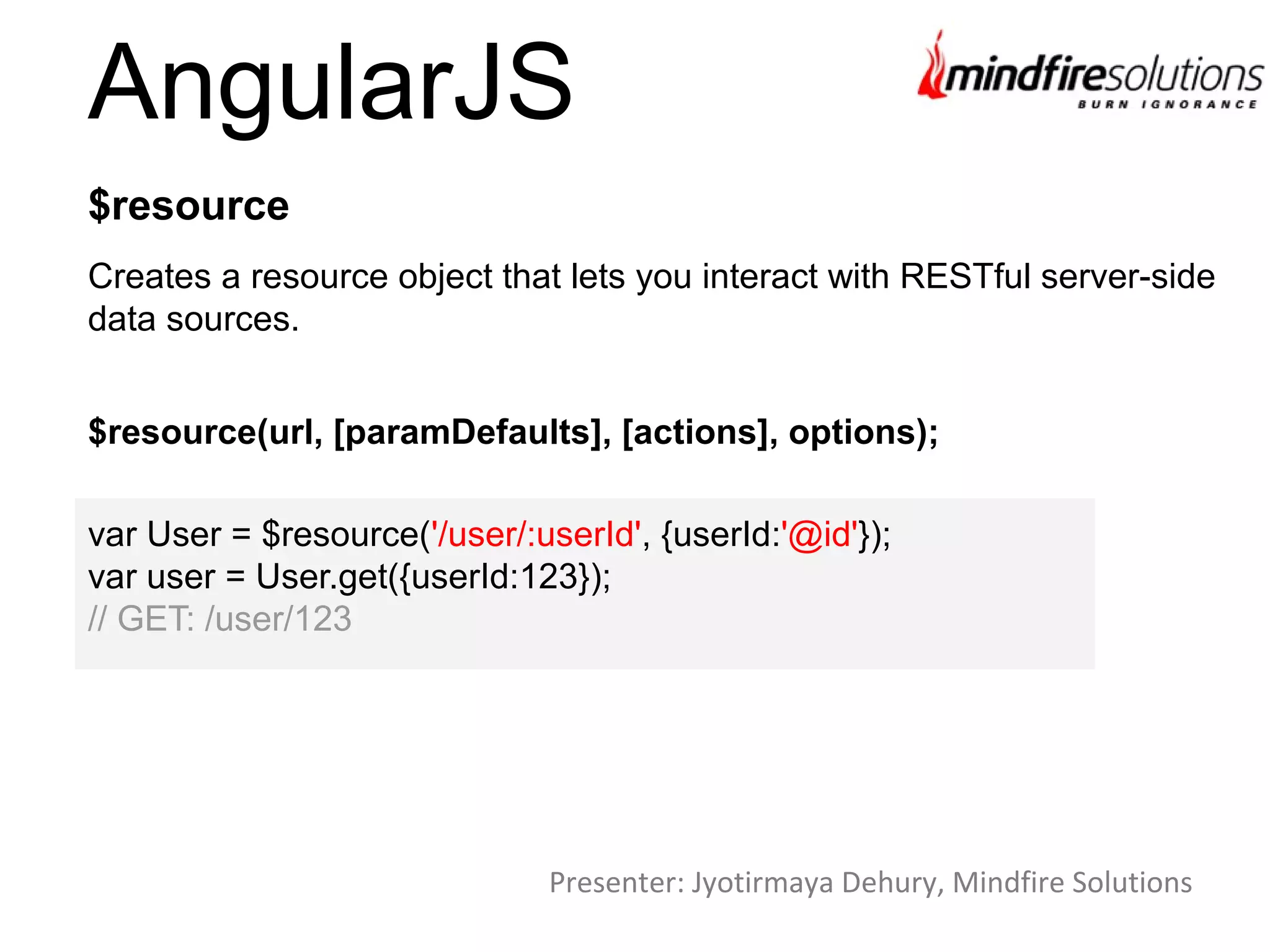 AngularJS
Creates a resource object that lets you interact with RESTful server-side
data sources.
$resource
$resource(url, [paramDefaults], [actions], options);
var User = $resource('/user/:userId', {userId:'@id'});
var user = User.get({userId:123});
// GET: /user/123
Presenter: Jyotirmaya Dehury, Mindfire Solutions
 