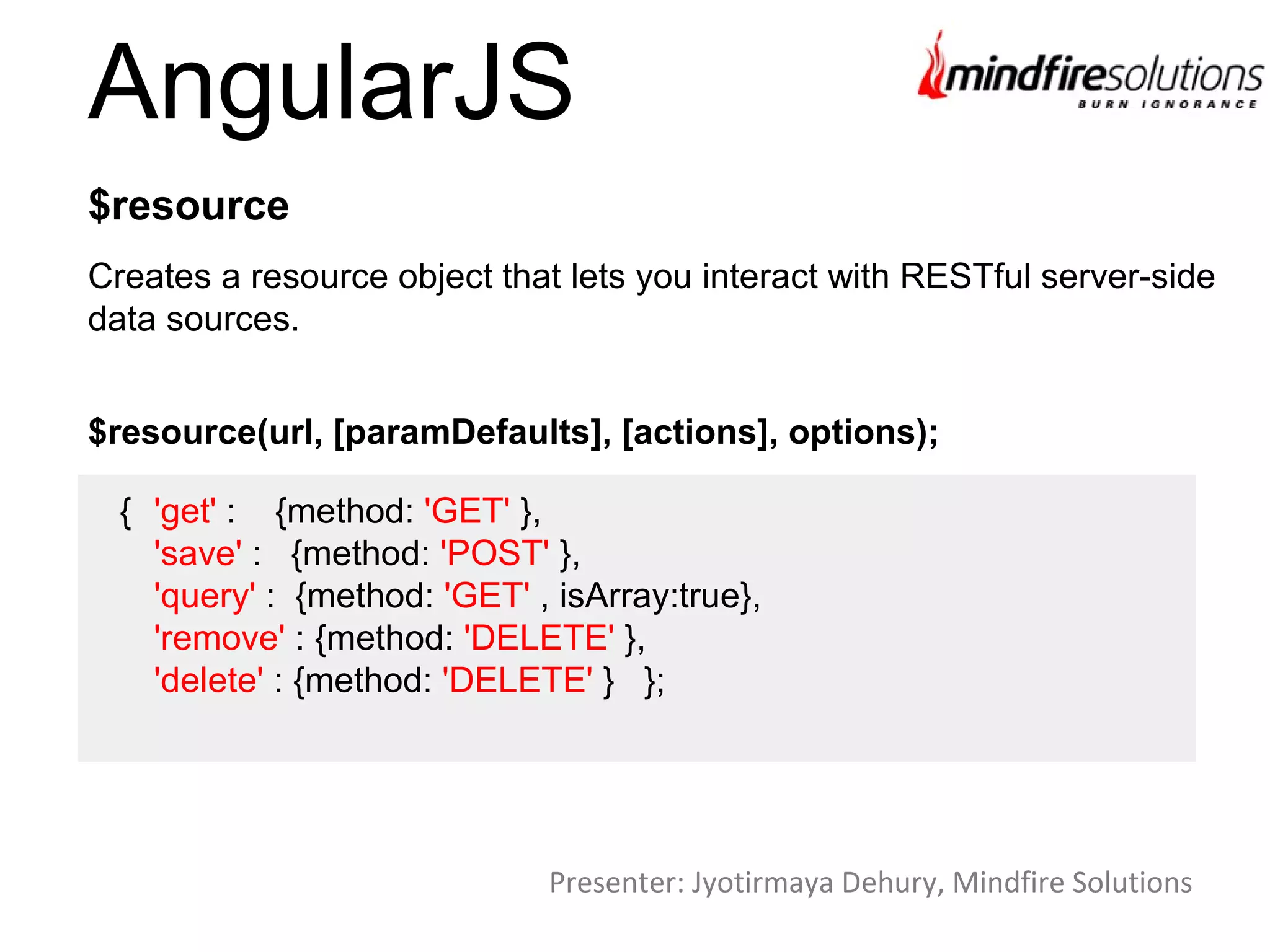 AngularJS
Creates a resource object that lets you interact with RESTful server-side
data sources.
$resource
$resource(url, [paramDefaults], [actions], options);
{ 'get' : {method: 'GET' },
'save' : {method: 'POST' },
'query' : {method: 'GET' , isArray:true},
'remove' : {method: 'DELETE' },
'delete' : {method: 'DELETE' } };
Presenter: Jyotirmaya Dehury, Mindfire Solutions
 