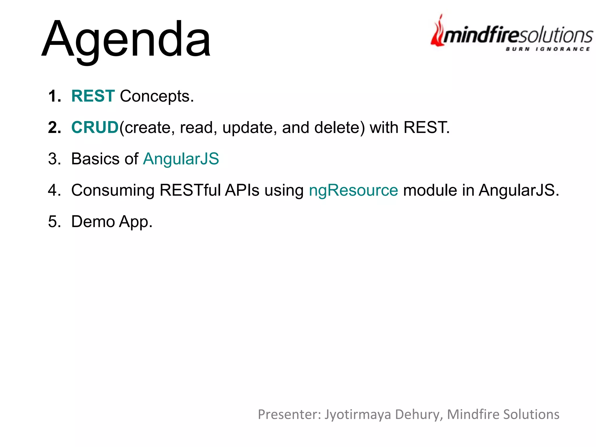 1. REST Concepts.
2. CRUD(create, read, update, and delete) with REST.
3. Basics of AngularJS
4. Consuming RESTful APIs using ngResource module in AngularJS.
5. Demo App.
Agenda
Presenter: Jyotirmaya Dehury, Mindfire Solutions
 