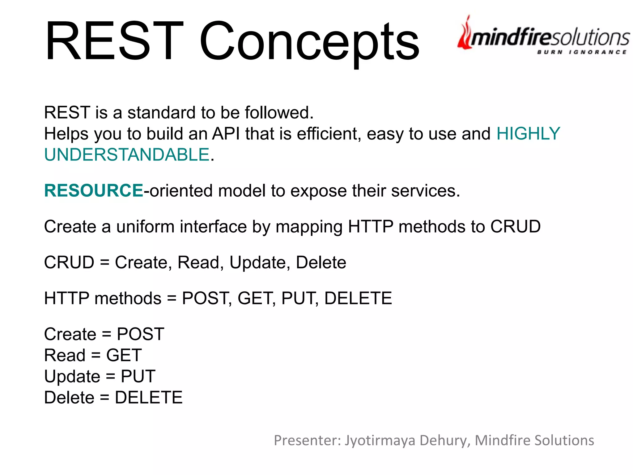 REST Concepts
REST is a standard to be followed.
Helps you to build an API that is efficient, easy to use and HIGHLY
UNDERSTANDABLE.
RESOURCE-oriented model to expose their services.
Create a uniform interface by mapping HTTP methods to CRUD
CRUD = Create, Read, Update, Delete
HTTP methods = POST, GET, PUT, DELETE
Create = POST
Read = GET
Update = PUT
Delete = DELETE
Presenter: Jyotirmaya Dehury, Mindfire Solutions
 