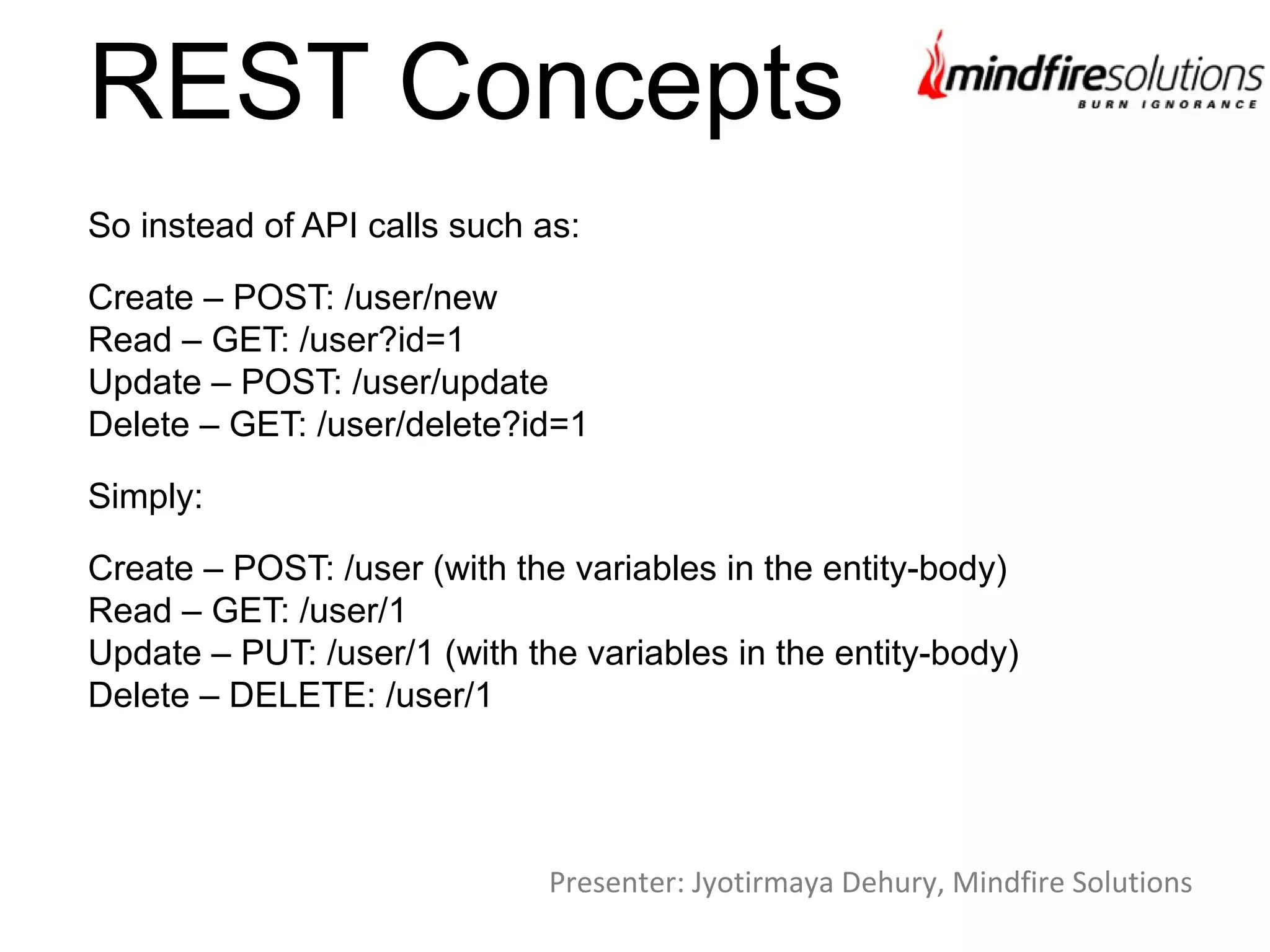 REST Concepts
So instead of API calls such as:
Create – POST: /user/new
Read – GET: /user?id=1
Update – POST: /user/update
Delete – GET: /user/delete?id=1
Simply:
Create – POST: /user (with the variables in the entity-body)
Read – GET: /user/1
Update – PUT: /user/1 (with the variables in the entity-body)
Delete – DELETE: /user/1
Presenter: Jyotirmaya Dehury, Mindfire Solutions
 