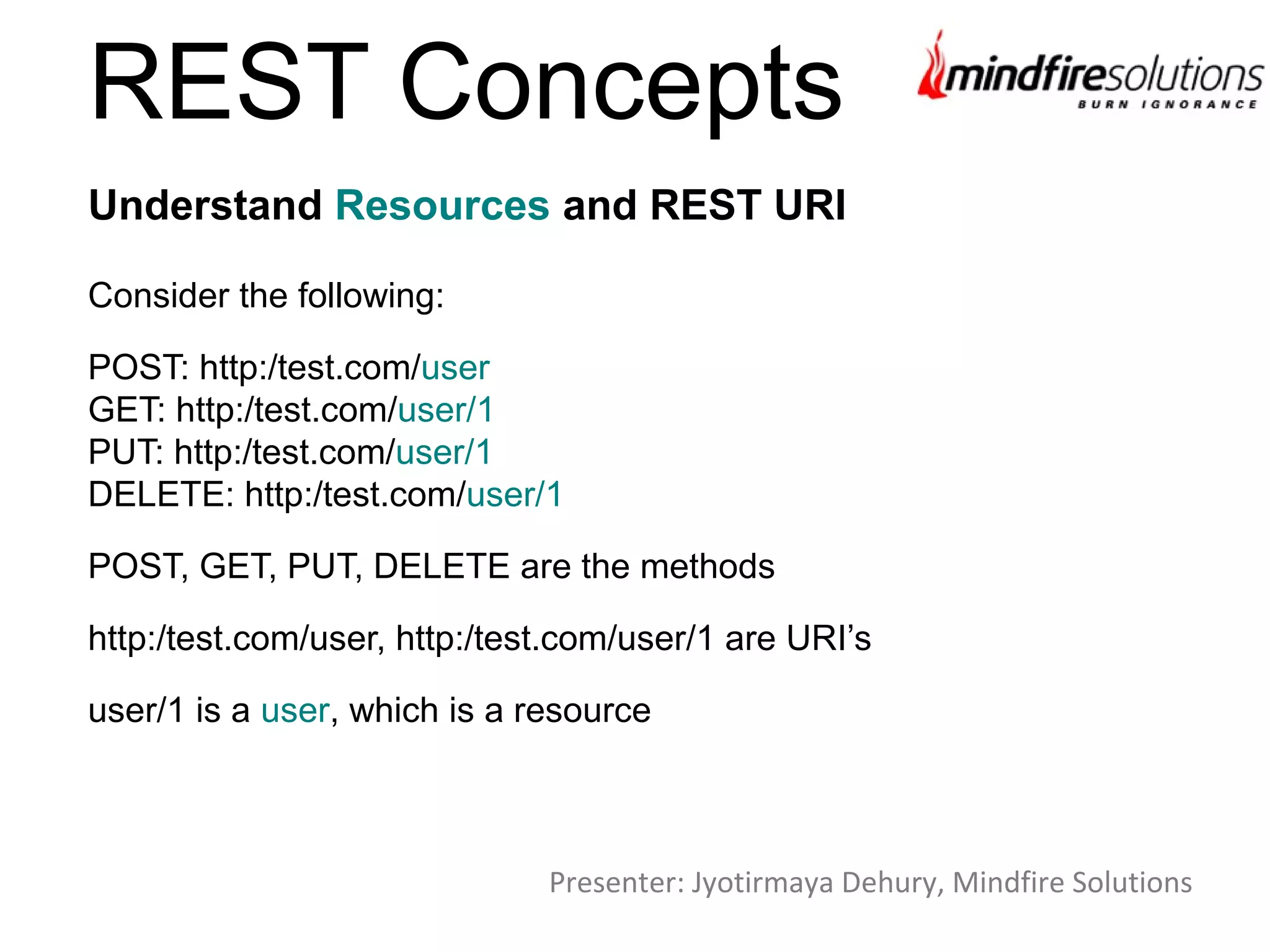 REST Concepts
Consider the following:
POST: http:/test.com/user
GET: http:/test.com/user/1
PUT: http:/test.com/user/1
DELETE: http:/test.com/user/1
POST, GET, PUT, DELETE are the methods
http:/test.com/user, http:/test.com/user/1 are URI’s
user/1 is a user, which is a resource
Understand Resources and REST URI
Presenter: Jyotirmaya Dehury, Mindfire Solutions
 