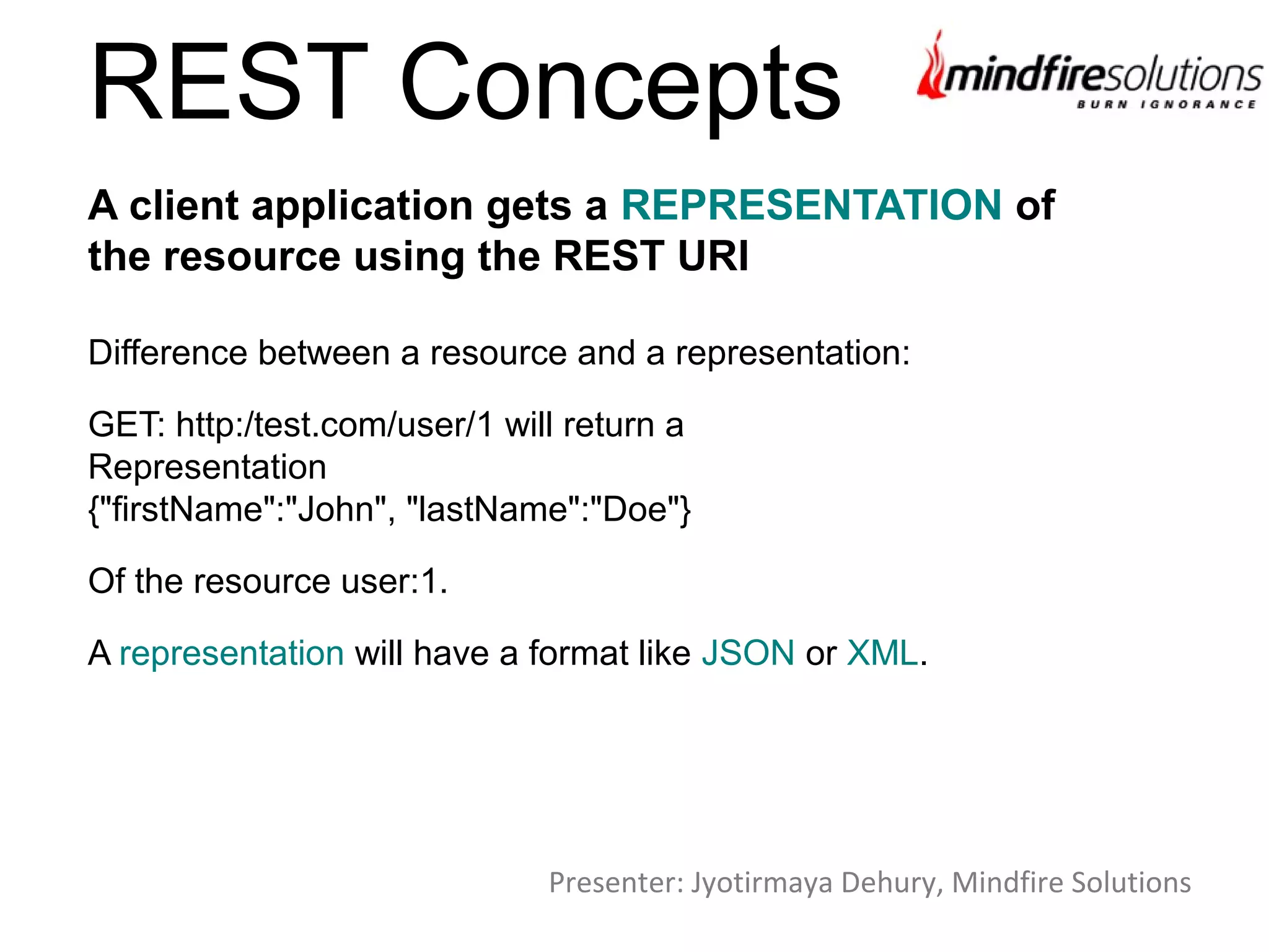 REST Concepts
Difference between a resource and a representation:
GET: http:/test.com/user/1 will return a
Representation
{"firstName":"John", "lastName":"Doe"}
Of the resource user:1.
A representation will have a format like JSON or XML.
A client application gets a REPRESENTATION of
the resource using the REST URI
Presenter: Jyotirmaya Dehury, Mindfire Solutions
 