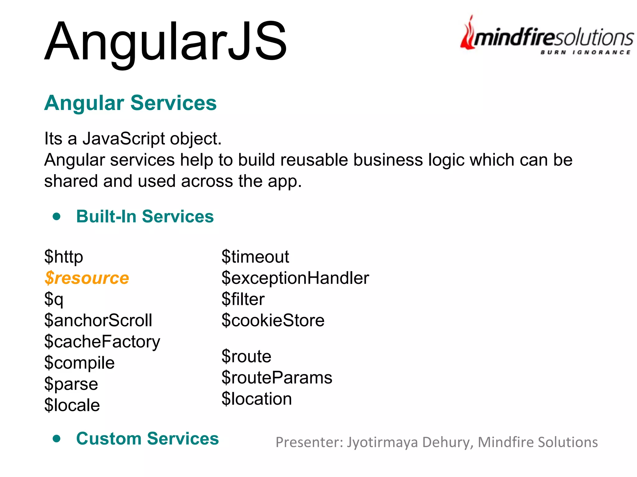 AngularJS
Its a JavaScript object.
Angular services help to build reusable business logic which can be
shared and used across the app.
Angular Services
$http
$resource
$q
$anchorScroll
$cacheFactory
$compile
$parse
$locale
$timeout
$exceptionHandler
$filter
$cookieStore
$route
$routeParams
$location
● Built-In Services
Presenter: Jyotirmaya Dehury, Mindfire Solutions● Custom Services
 