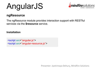 AngularJS
The ngResource module provides interaction support with RESTful
services via the $resource service.
ngResource
Installation
<script src=”angular.js”>
<script src=”angular-resource.js”>
Presenter: Jyotirmaya Dehury, Mindfire Solutions
 