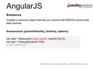 AngularJS
Creates a resource object that lets you interact with RESTful server-side
data sources.
$resource
$resource(url, [paramDefaults], [actions], options);
var User = $resource('/user/:userId', {userId:'@id'});
var user = User.get({userId:123});
// GET: /user/123
Presenter: Jyotirmaya Dehury, Mindfire Solutions
 