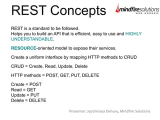 REST Concepts
REST is a standard to be followed.
Helps you to build an API that is efficient, easy to use and HIGHLY
UNDERSTANDABLE.
RESOURCE-oriented model to expose their services.
Create a uniform interface by mapping HTTP methods to CRUD
CRUD = Create, Read, Update, Delete
HTTP methods = POST, GET, PUT, DELETE
Create = POST
Read = GET
Update = PUT
Delete = DELETE
Presenter: Jyotirmaya Dehury, Mindfire Solutions
 