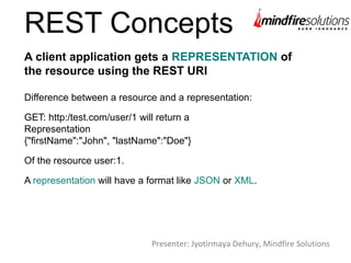 REST Concepts
Difference between a resource and a representation:
GET: http:/test.com/user/1 will return a
Representation
{"firstName":"John", "lastName":"Doe"}
Of the resource user:1.
A representation will have a format like JSON or XML.
A client application gets a REPRESENTATION of
the resource using the REST URI
Presenter: Jyotirmaya Dehury, Mindfire Solutions
 