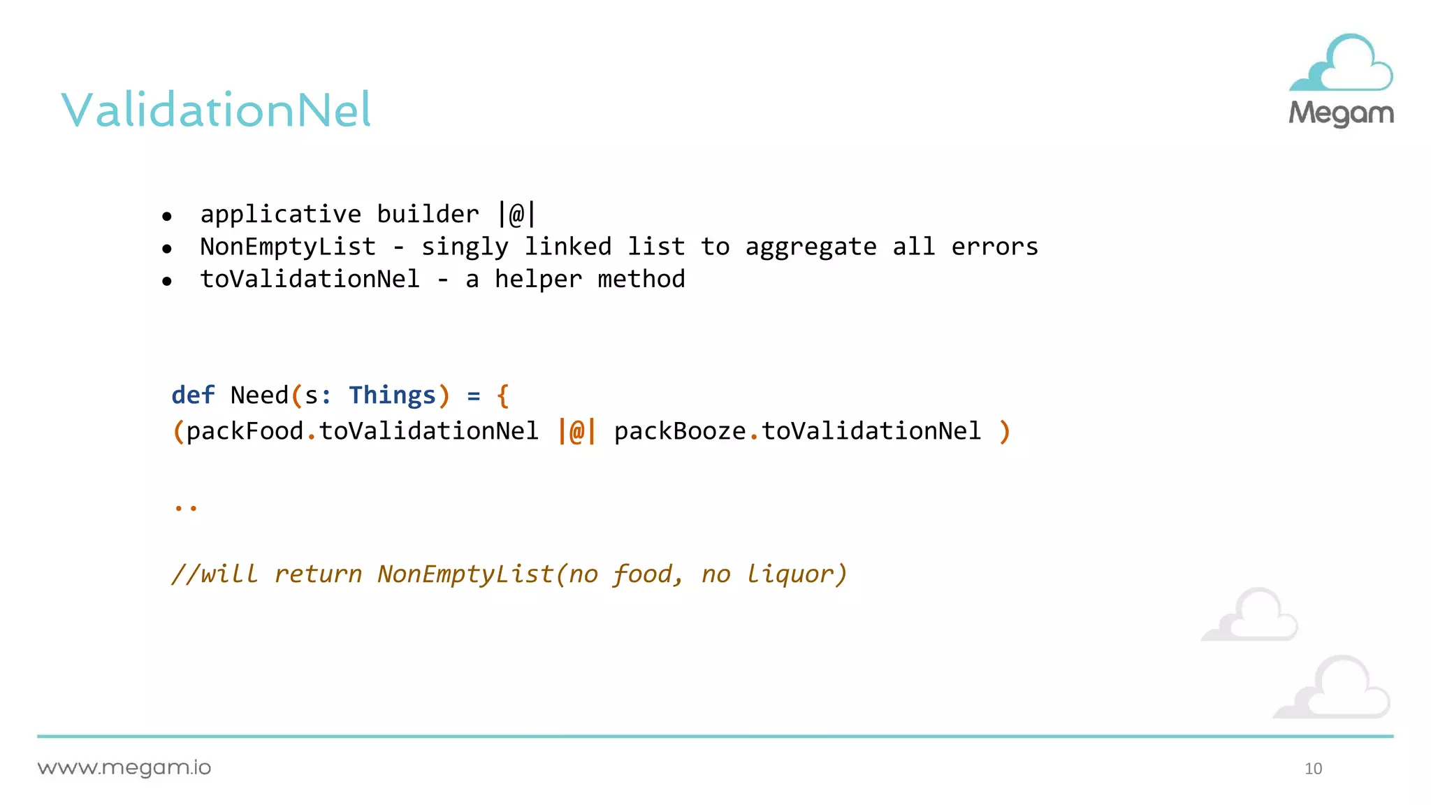 10
ValidationNel
● applicative builder |@|
● NonEmptyList - singly linked list to aggregate all errors
● toValidationNel - a helper method
def Need(s: Things) = {
(packFood.toValidationNel |@| packBooze.toValidationNel )
..
//will return NonEmptyList(no food, no liquor)
 