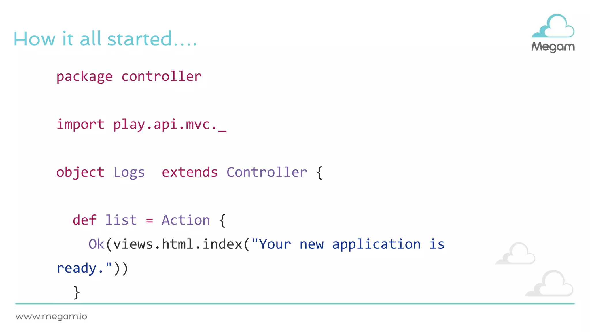 How it all started….
package controller
import play.api.mvc._
object Logs extends Controller {
def list = Action {
Ok(views.html.index("Your new application is
ready."))
}
 